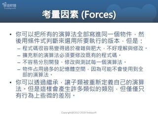 • 你可以把所有的演算法全部寫進同一個物件，然
後用條件式判斷來選用所要執行的版本，但是：
– 程式碼很容易變得過於複雜與肥大，不好理解與修改。
– 擴充新的演算法必須要修改既有的程式碼。
– 不容易分別開發、修改與測試每一個演算法。
– 物件占用過多的記憶體空間，因為可能不會使用到全
部的演算法。
• 你可以透過繼承，讓子類被重新定義自己的演算
法。但是這樣會產生許多類似的類別，但僅僅只
有行為上些微的差別。
Copyright@2012-2018 Teddysoft
 