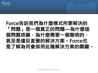 Force告訴我們為什麼模式所要解決的
「問題」是一個真正的問題—為什麼這
個問題很難，為什麼需要一個聰明的，
甚至是違反直覺的解決方案。Force也
是了解為何會採用此種解決方案的關鍵。
Copyright@2012-2018 Teddysoft
 