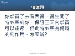 你感冒了去看西醫，醫生開了
特效藥給你，保證三天內感冒
可以痊癒，但此特效藥有傷胃
的副作用。怎麼辦?
Copyright@2012-2018 Teddysoft
 