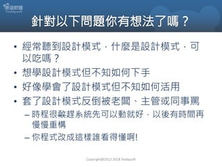 • 經常聽到設計模式，什麼是設計模式，可
以吃嗎？
• 想學設計模式但不知如何下手
• 好像學會了設計模式但不知如何活用
• 套了設計模式反倒被老闆、主管或同事罵
– 時程很敢趕系統先可以動就好，以後有時間再
慢慢重構
– 你程式改成這樣誰看得懂啊!
Copyright@2012-2018 Teddysoft
 
