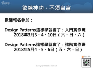 歡迎報名參加：
Design Patterns這樣學就會了：入門實作班
2018年3月3、4、10日（六、日、六）
Design Patterns這樣學就會了：進階實作班
2018年5月4、5、6日（五、六、日）
Copyright@2012-2018 Teddysoft
 