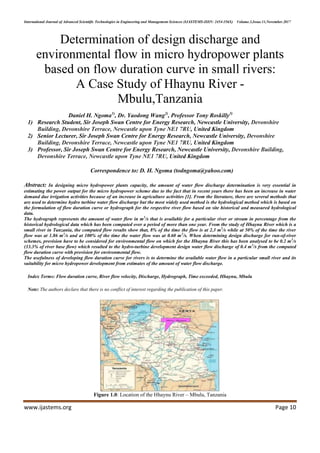 International Journal of Advanced Scientific Technologies in Engineering and Management Sciences (IJASTEMS-ISSN: 2454-356X) Volume.3,Issue.11,November.2017
www.ijastems.org Page 10
Determination of design discharge and
environmental flow in micro hydropower plants
based on flow duration curve in small rivers:
A Case Study of Hhaynu River -
Mbulu,Tanzania
Daniel H. Ngoma1)
, Dr. Yaodong Wang2)
, Professor Tony Roskilly3)
1) Research Student, Sir Joseph Swan Centre for Energy Research, Newcastle University, Devonshire
Building, Devonshire Terrace, Newcastle upon Tyne NE1 7RU, United Kingdom
2) Senior Lecturer, Sir Joseph Swan Centre for Energy Research, Newcastle University, Devonshire
Building, Devonshire Terrace, Newcastle upon Tyne NE1 7RU, United Kingdom
3) Professor, Sir Joseph Swan Centre for Energy Research, Newcastle University, Devonshire Building,
Devonshire Terrace, Newcastle upon Tyne NE1 7RU, United Kingdom
Correspondence to: D. H. Ngoma (todngoma@yahoo.com)
Abstract: In designing micro hydropower plants capacity, the amount of water flow discharge determination is very essential in
estimating the power output for the micro hydropower scheme due to the fact that in recent years there has been an increase in water
demand due irrigation activities because of an increase in agriculture activities [1]. From the literature, there are several methods that
are used to determine hydro turbine water flow discharge but the most widely used method is the hydrological method which is based on
the formulation of flow duration curve or hydrograph for the respective river flow based on site historical and measured hydrological
data.
The hydrograph represents the amount of water flow in m3
/s that is available for a particular river or stream in percentage from the
historical hydrological data which has been computed over a period of more than one year. From the study of Hhaynu River which is a
small river in Tanzania, the computed flow results show that, 8% of the time the flow is at 2.3 m3
/s while at 50% of the time the river
flow was at 1.86 m3
/s and at 100% of the time the water flow was at 0.60 m3
/s. When determining design discharge for run-of-river
schemes, provision have to be considered for environmental flow on which for the Hhaynu River this has been analysed to be 0.2 m3
/s
(33.3% of river base flow) which resulted to the hydro-turbine development design water flow discharge of 0.4 m3
/s from the computed
flow duration curve with provision for environmental flow.
The usefulness of developing flow duration curve for rivers is to determine the available water flow in a particular small river and its
suitability for micro hydropower development from estimates of the amount of water flow discharge.
Index Terms: Flow duration curve, River flow velocity, Discharge, Hydrograph, Time exceeded, Hhaynu, Mbulu
Note: The authors declare that there is no conflict of interest regarding the publication of this paper.
Figure 1.0: Location of the Hhaynu River – Mbulu, Tanzania
 
