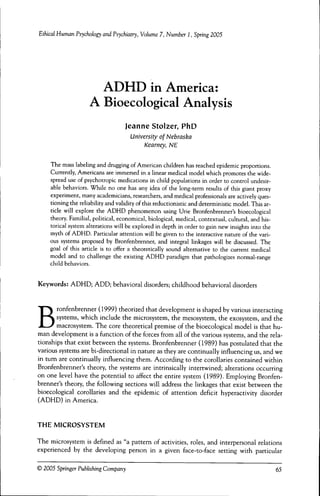 Ethical Human Psychology and Psychiatry, Volume 7, Number 1, Spring 2005




                      ADHD in America:
                    A Bioecological Analysis
                                   Jeanne Stolzer, PhD
                                     University of Nebraska
                                         Kearney, NE

    Tbe mass labeling and drugging of American cbildren bas reacbed epidemic proportions.
    Currently, Americans are immersed in a linear medical model wbicb promotes tbe wide-
    spread use of psycbotropic medications in cbild populations in order to control undesir-
    able bebaviors. Wbile no one bas any idea of tbe long-term results of tbis giant proxy
    experiment, many academicians, researcbers, and medical professionals are actively ques-
    tioning tbe reliability and validity of tbis reductionistic and deterministic model. Tbis ar-
    ticle will explore tbe ADHD pbenomenon using Urie Bronfenbrenner's bioecological
    tbeory. Familial, political, economical, biological, medical, contextual, cultural, and bis-
    torical system alterations will be explored in deptb in order to gain new insigbts into tbe
    mytb of ADHD. Particular attention will be given to tbe interactive nature of tbe vari-
    ous systems proposed by Bronfenbrenner, and integral linkages will be discussed. Tbe
    goal of tbis article is to offer a tbeoretically sound alternative to tbe current medical
    model and to cballenge tbe existing ADHD paradigm tbat patbologizes normal-range
    cbild bebaviors.


Keywords: ADHD; ADD; bebavioral disorders; cbildbood bebavioral disorders




B      ronfenbrenner (1999) tbeorized tbat developnient is sbaped by various interacting
       systetns, wbicb include tbe microsystem, tbe mesosystem, tbe exosystem, and tbe
       macrosystem. Tbe core tbeoretical premise of tbe bioecological model is tbat bu-
man development is a function of tbe forces from all of tbe various systems, and tbe rela-
tionsbips tbat exist between tbe systems. Bronfenbrenner (1989) bas postulated tbat tbe
various systems are bi-directional in nature as tbey are continually influencing us, and we
in tum are continually influencing tbem. According to tbe corollaries contained witbin
Bronfenbrenner's tbeory, tbe systems are intrinsically intertwined; alterations occurring
on one level bave tbe potential to affect tbe entire system (1989). Employing Bronfen-
brenner's tbeory, tbe following sections will address tbe linkages tbat exist between tbe
bioecological corollaries and tbe epidemic of attention deficit byperactivity disorder
(ADHD) in America.


THE MICROSYSTEM

Tbe microsystem is defined as "a pattern of activities, roles, and interpersonal relations
experienced by tbe developing person in a given face-to-face setting witb particular

© 2005 Springer Publishing Company                                                                  65
 