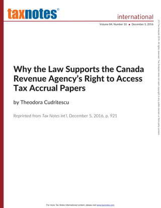 tax
®
notes international
Volume 84, Number 10 December 5, 2016■
Why the Law Supports the Canada
Revenue Agency’s Right to Access
Tax Accrual Papers
by Theodora Cudritescu
Reprinted from Tax Notes Int’l, December 5, 2016, p. 921
For more Tax Notes International content, please visit .www.taxnotes.com
(C)TaxAnalysts2016.Allrightsreserved.TaxAnalystsdoesnotclaimcopyrightinanypublicdomainorthirdpartycontent.
 