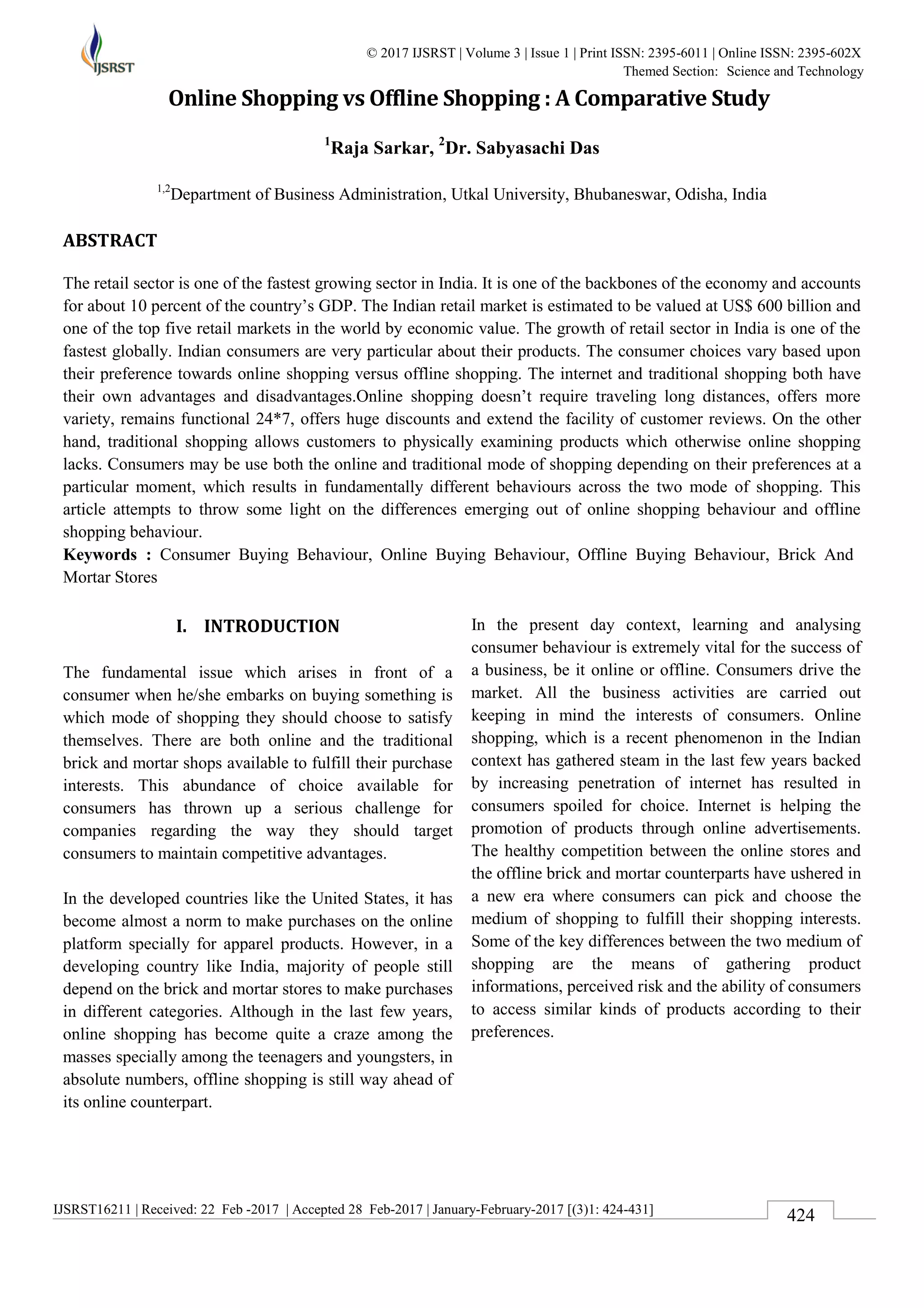 IJSRST16211 | Received: 22 Feb -2017 | Accepted 28 Feb-2017 | January-February-2017 [(3)1: 424-431]
© 2017 IJSRST | Volume 3 | Issue 1 | Print ISSN: 2395-6011 | Online ISSN: 2395-602X
Themed Section: Science and Technology
424
Online Shopping vs Offline Shopping : A Comparative Study
1
Raja Sarkar, 2
Dr. Sabyasachi Das
1,2
Department of Business Administration, Utkal University, Bhubaneswar, Odisha, India
ABSTRACT
The retail sector is one of the fastest growing sector in India. It is one of the backbones of the economy and accounts
for about 10 percent of the country’s GDP. The Indian retail market is estimated to be valued at US$ 600 billion and
one of the top five retail markets in the world by economic value. The growth of retail sector in India is one of the
fastest globally. Indian consumers are very particular about their products. The consumer choices vary based upon
their preference towards online shopping versus offline shopping. The internet and traditional shopping both have
their own advantages and disadvantages.Online shopping doesn’t require traveling long distances, offers more
variety, remains functional 24*7, offers huge discounts and extend the facility of customer reviews. On the other
hand, traditional shopping allows customers to physically examining products which otherwise online shopping
lacks. Consumers may be use both the online and traditional mode of shopping depending on their preferences at a
particular moment, which results in fundamentally different behaviours across the two mode of shopping. This
article attempts to throw some light on the differences emerging out of online shopping behaviour and offline
shopping behaviour.
Keywords : Consumer Buying Behaviour, Online Buying Behaviour, Offline Buying Behaviour, Brick And
Mortar Stores
I. INTRODUCTION
The fundamental issue which arises in front of a
consumer when he/she embarks on buying something is
which mode of shopping they should choose to satisfy
themselves. There are both online and the traditional
brick and mortar shops available to fulfill their purchase
interests. This abundance of choice available for
consumers has thrown up a serious challenge for
companies regarding the way they should target
consumers to maintain competitive advantages.
In the developed countries like the United States, it has
become almost a norm to make purchases on the online
platform specially for apparel products. However, in a
developing country like India, majority of people still
depend on the brick and mortar stores to make purchases
in different categories. Although in the last few years,
online shopping has become quite a craze among the
masses specially among the teenagers and youngsters, in
absolute numbers, offline shopping is still way ahead of
its online counterpart.
In the present day context, learning and analysing
consumer behaviour is extremely vital for the success of
a business, be it online or offline. Consumers drive the
market. All the business activities are carried out
keeping in mind the interests of consumers. Online
shopping, which is a recent phenomenon in the Indian
context has gathered steam in the last few years backed
by increasing penetration of internet has resulted in
consumers spoiled for choice. Internet is helping the
promotion of products through online advertisements.
The healthy competition between the online stores and
the offline brick and mortar counterparts have ushered in
a new era where consumers can pick and choose the
medium of shopping to fulfill their shopping interests.
Some of the key differences between the two medium of
shopping are the means of gathering product
informations, perceived risk and the ability of consumers
to access similar kinds of products according to their
preferences.
 