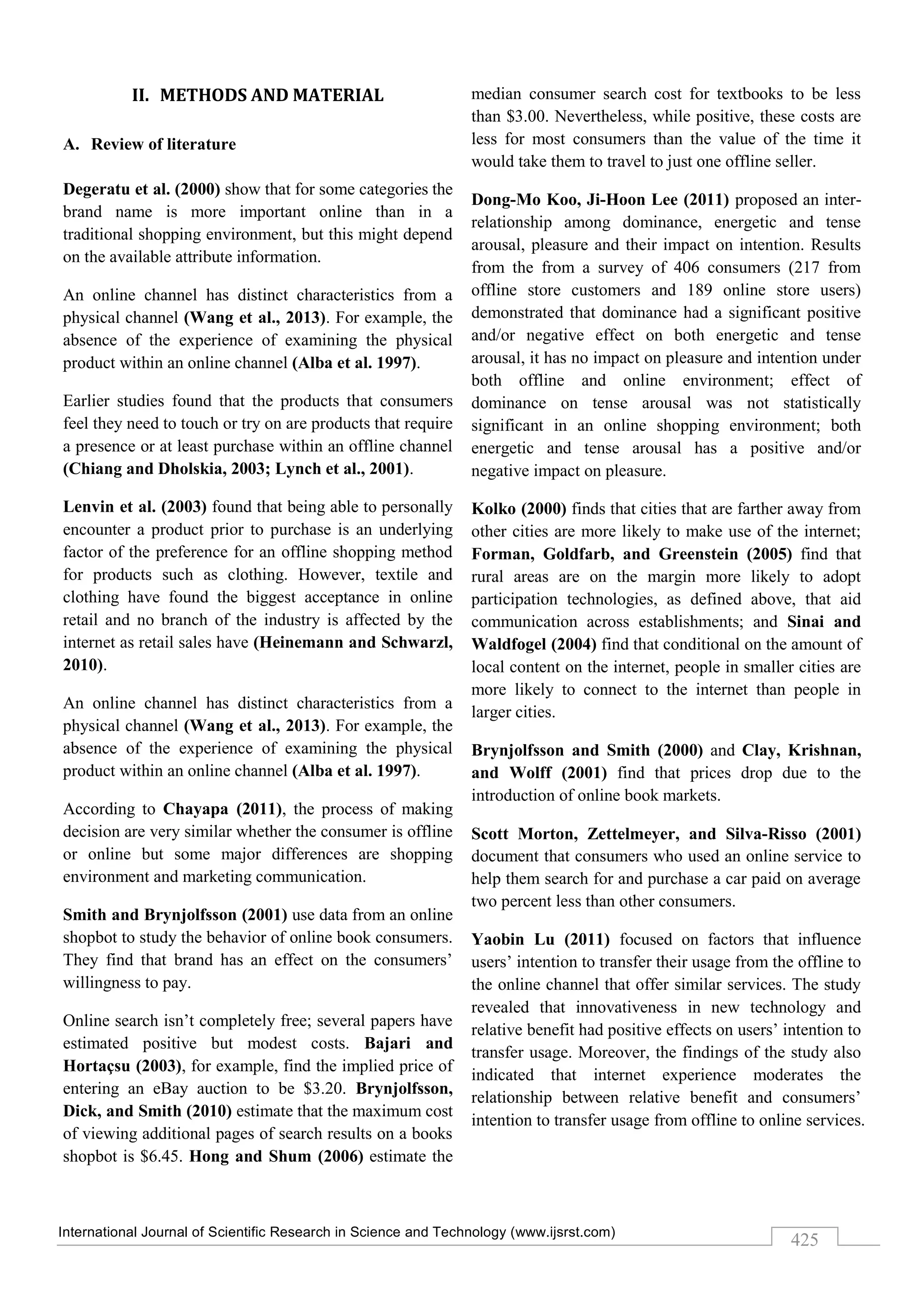 International Journal of Scientific Research in Science and Technology (www.ijsrst.com)
425
II. METHODS AND MATERIAL
A. Review of literature
Degeratu et al. (2000) show that for some categories the
brand name is more important online than in a
traditional shopping environment, but this might depend
on the available attribute information.
An online channel has distinct characteristics from a
physical channel (Wang et al., 2013). For example, the
absence of the experience of examining the physical
product within an online channel (Alba et al. 1997).
Earlier studies found that the products that consumers
feel they need to touch or try on are products that require
a presence or at least purchase within an offline channel
(Chiang and Dholskia, 2003; Lynch et al., 2001).
Lenvin et al. (2003) found that being able to personally
encounter a product prior to purchase is an underlying
factor of the preference for an offline shopping method
for products such as clothing. However, textile and
clothing have found the biggest acceptance in online
retail and no branch of the industry is affected by the
internet as retail sales have (Heinemann and Schwarzl,
2010).
An online channel has distinct characteristics from a
physical channel (Wang et al., 2013). For example, the
absence of the experience of examining the physical
product within an online channel (Alba et al. 1997).
According to Chayapa (2011), the process of making
decision are very similar whether the consumer is offline
or online but some major differences are shopping
environment and marketing communication.
Smith and Brynjolfsson (2001) use data from an online
shopbot to study the behavior of online book consumers.
They find that brand has an effect on the consumers’
willingness to pay.
Online search isn’t completely free; several papers have
estimated positive but modest costs. Bajari and
Hortaçsu (2003), for example, find the implied price of
entering an eBay auction to be $3.20. Brynjolfsson,
Dick, and Smith (2010) estimate that the maximum cost
of viewing additional pages of search results on a books
shopbot is $6.45. Hong and Shum (2006) estimate the
median consumer search cost for textbooks to be less
than $3.00. Nevertheless, while positive, these costs are
less for most consumers than the value of the time it
would take them to travel to just one offline seller.
Dong-Mo Koo, Ji-Hoon Lee (2011) proposed an inter-
relationship among dominance, energetic and tense
arousal, pleasure and their impact on intention. Results
from the from a survey of 406 consumers (217 from
offline store customers and 189 online store users)
demonstrated that dominance had a significant positive
and/or negative effect on both energetic and tense
arousal, it has no impact on pleasure and intention under
both offline and online environment; effect of
dominance on tense arousal was not statistically
significant in an online shopping environment; both
energetic and tense arousal has a positive and/or
negative impact on pleasure.
Kolko (2000) finds that cities that are farther away from
other cities are more likely to make use of the internet;
Forman, Goldfarb, and Greenstein (2005) find that
rural areas are on the margin more likely to adopt
participation technologies, as defined above, that aid
communication across establishments; and Sinai and
Waldfogel (2004) find that conditional on the amount of
local content on the internet, people in smaller cities are
more likely to connect to the internet than people in
larger cities.
Brynjolfsson and Smith (2000) and Clay, Krishnan,
and Wolff (2001) find that prices drop due to the
introduction of online book markets.
Scott Morton, Zettelmeyer, and Silva-Risso (2001)
document that consumers who used an online service to
help them search for and purchase a car paid on average
two percent less than other consumers.
Yaobin Lu (2011) focused on factors that influence
users’ intention to transfer their usage from the offline to
the online channel that offer similar services. The study
revealed that innovativeness in new technology and
relative benefit had positive effects on users’ intention to
transfer usage. Moreover, the findings of the study also
indicated that internet experience moderates the
relationship between relative benefit and consumers’
intention to transfer usage from offline to online services.
 