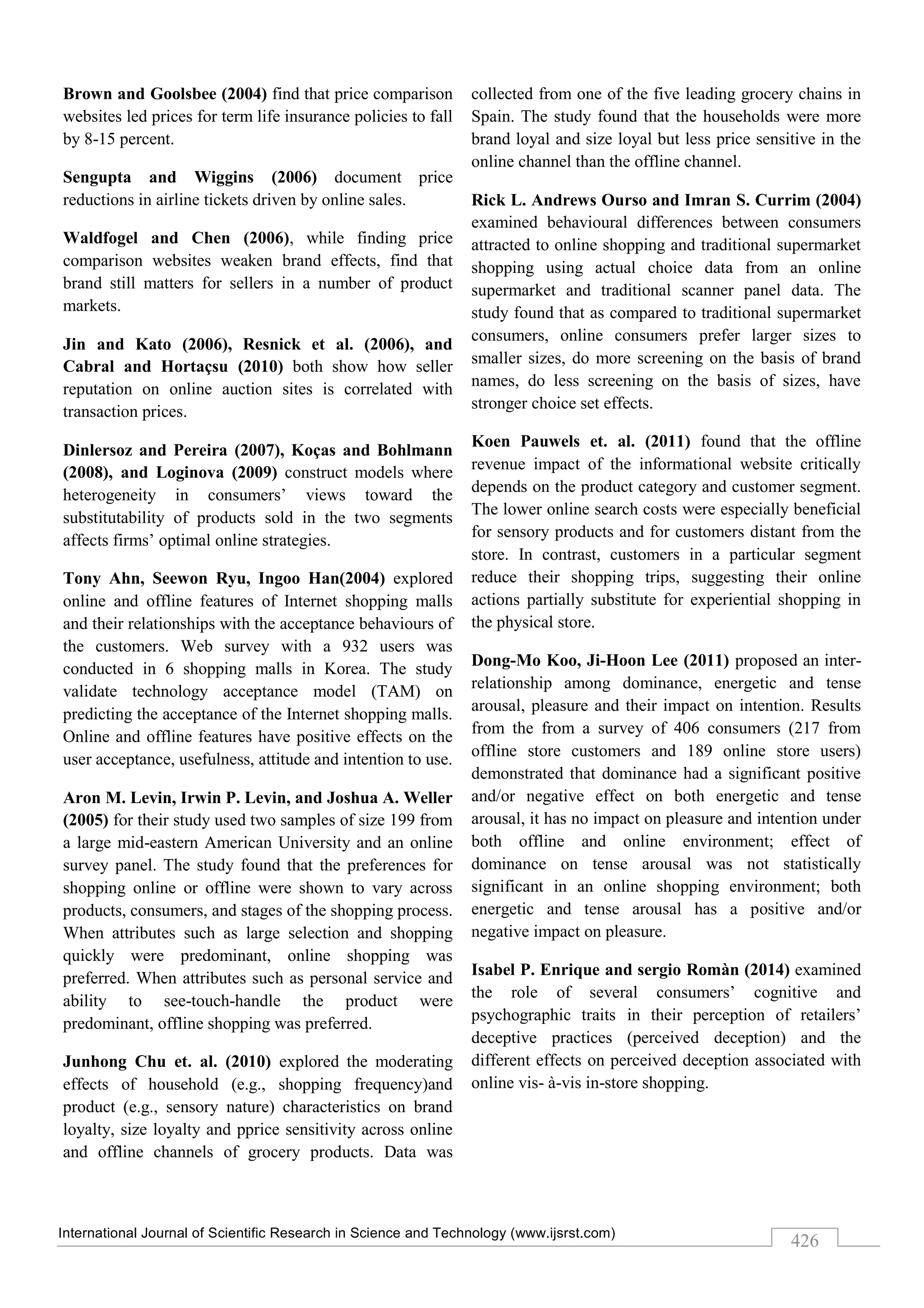 International Journal of Scientific Research in Science and Technology (www.ijsrst.com)
426
Brown and Goolsbee (2004) find that price comparison
websites led prices for term life insurance policies to fall
by 8-15 percent.
Sengupta and Wiggins (2006) document price
reductions in airline tickets driven by online sales.
Waldfogel and Chen (2006), while finding price
comparison websites weaken brand effects, find that
brand still matters for sellers in a number of product
markets.
Jin and Kato (2006), Resnick et al. (2006), and
Cabral and Hortaçsu (2010) both show how seller
reputation on online auction sites is correlated with
transaction prices.
Dinlersoz and Pereira (2007), Koças and Bohlmann
(2008), and Loginova (2009) construct models where
heterogeneity in consumers’ views toward the
substitutability of products sold in the two segments
affects firms’ optimal online strategies.
Tony Ahn, Seewon Ryu, Ingoo Han(2004) explored
online and offline features of Internet shopping malls
and their relationships with the acceptance behaviours of
the customers. Web survey with a 932 users was
conducted in 6 shopping malls in Korea. The study
validate technology acceptance model (TAM) on
predicting the acceptance of the Internet shopping malls.
Online and offline features have positive effects on the
user acceptance, usefulness, attitude and intention to use.
Aron M. Levin, Irwin P. Levin, and Joshua A. Weller
(2005) for their study used two samples of size 199 from
a large mid-eastern American University and an online
survey panel. The study found that the preferences for
shopping online or offline were shown to vary across
products, consumers, and stages of the shopping process.
When attributes such as large selection and shopping
quickly were predominant, online shopping was
preferred. When attributes such as personal service and
ability to see-touch-handle the product were
predominant, offline shopping was preferred.
Junhong Chu et. al. (2010) explored the moderating
effects of household (e.g., shopping frequency)and
product (e.g., sensory nature) characteristics on brand
loyalty, size loyalty and pprice sensitivity across online
and offline channels of grocery products. Data was
collected from one of the five leading grocery chains in
Spain. The study found that the households were more
brand loyal and size loyal but less price sensitive in the
online channel than the offline channel.
Rick L. Andrews Ourso and Imran S. Currim (2004)
examined behavioural differences between consumers
attracted to online shopping and traditional supermarket
shopping using actual choice data from an online
supermarket and traditional scanner panel data. The
study found that as compared to traditional supermarket
consumers, online consumers prefer larger sizes to
smaller sizes, do more screening on the basis of brand
names, do less screening on the basis of sizes, have
stronger choice set effects.
Koen Pauwels et. al. (2011) found that the offline
revenue impact of the informational website critically
depends on the product category and customer segment.
The lower online search costs were especially beneficial
for sensory products and for customers distant from the
store. In contrast, customers in a particular segment
reduce their shopping trips, suggesting their online
actions partially substitute for experiential shopping in
the physical store.
Dong-Mo Koo, Ji-Hoon Lee (2011) proposed an inter-
relationship among dominance, energetic and tense
arousal, pleasure and their impact on intention. Results
from the from a survey of 406 consumers (217 from
offline store customers and 189 online store users)
demonstrated that dominance had a significant positive
and/or negative effect on both energetic and tense
arousal, it has no impact on pleasure and intention under
both offline and online environment; effect of
dominance on tense arousal was not statistically
significant in an online shopping environment; both
energetic and tense arousal has a positive and/or
negative impact on pleasure.
Isabel P. Enrique and sergio Romàn (2014) examined
the role of several consumers’ cognitive and
psychographic traits in their perception of retailers’
deceptive practices (perceived deception) and the
different effects on perceived deception associated with
online vis- à-vis in-store shopping.
 