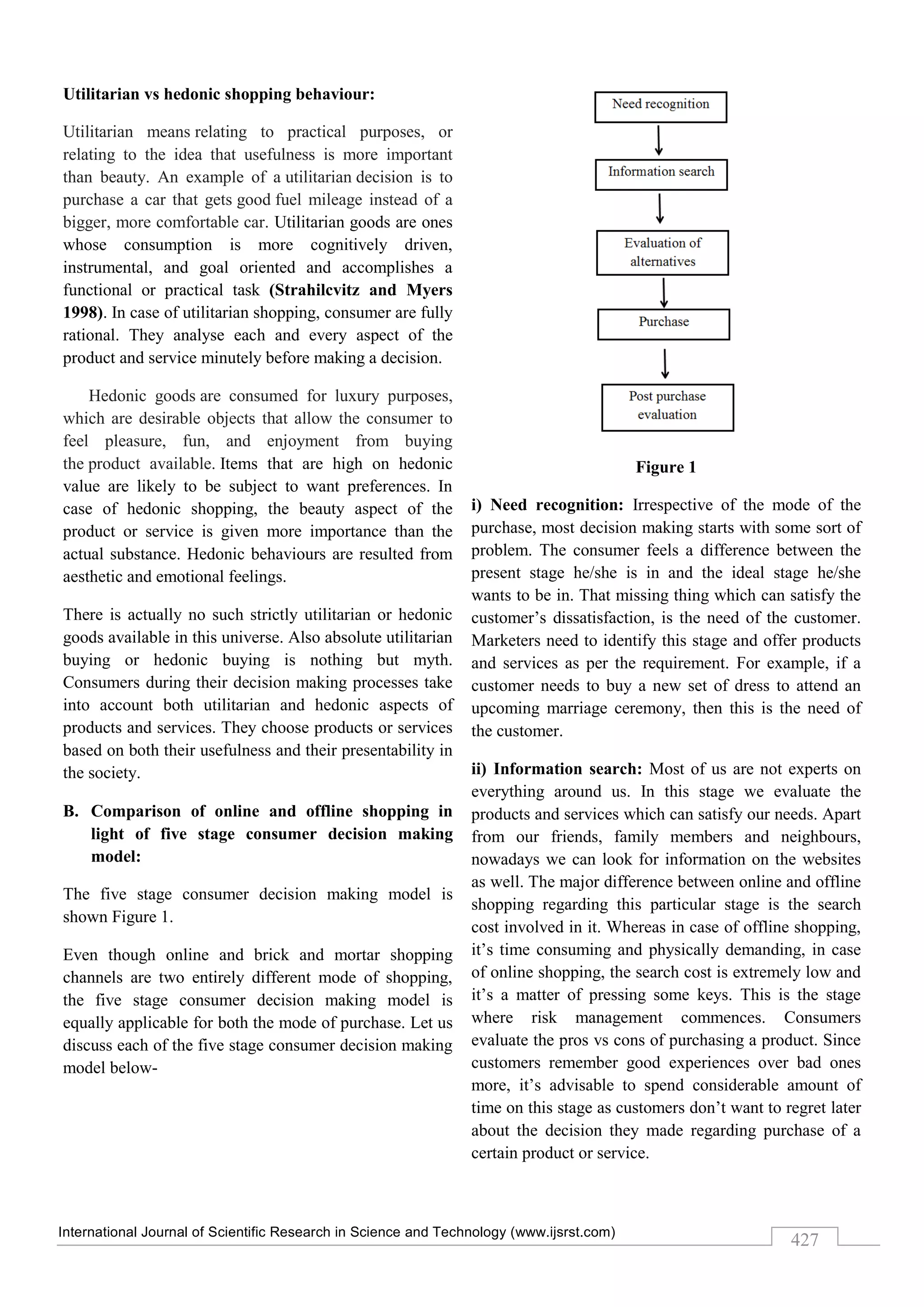 International Journal of Scientific Research in Science and Technology (www.ijsrst.com)
427
Utilitarian vs hedonic shopping behaviour:
Utilitarian means relating to practical purposes, or
relating to the idea that usefulness is more important
than beauty. An example of a utilitarian decision is to
purchase a car that gets good fuel mileage instead of a
bigger, more comfortable car. Utilitarian goods are ones
whose consumption is more cognitively driven,
instrumental, and goal oriented and accomplishes a
functional or practical task (Strahilcvitz and Myers
1998). In case of utilitarian shopping, consumer are fully
rational. They analyse each and every aspect of the
product and service minutely before making a decision.
Hedonic goods are consumed for luxury purposes,
which are desirable objects that allow the consumer to
feel pleasure, fun, and enjoyment from buying
the product available. Items that are high on hedonic
value are likely to be subject to want preferences. In
case of hedonic shopping, the beauty aspect of the
product or service is given more importance than the
actual substance. Hedonic behaviours are resulted from
aesthetic and emotional feelings.
There is actually no such strictly utilitarian or hedonic
goods available in this universe. Also absolute utilitarian
buying or hedonic buying is nothing but myth.
Consumers during their decision making processes take
into account both utilitarian and hedonic aspects of
products and services. They choose products or services
based on both their usefulness and their presentability in
the society.
B. Comparison of online and offline shopping in
light of five stage consumer decision making
model:
The five stage consumer decision making model is
shown Figure 1.
Even though online and brick and mortar shopping
channels are two entirely different mode of shopping,
the five stage consumer decision making model is
equally applicable for both the mode of purchase. Let us
discuss each of the five stage consumer decision making
model below-
Figure 1
i) Need recognition: Irrespective of the mode of the
purchase, most decision making starts with some sort of
problem. The consumer feels a difference between the
present stage he/she is in and the ideal stage he/she
wants to be in. That missing thing which can satisfy the
customer’s dissatisfaction, is the need of the customer.
Marketers need to identify this stage and offer products
and services as per the requirement. For example, if a
customer needs to buy a new set of dress to attend an
upcoming marriage ceremony, then this is the need of
the customer.
ii) Information search: Most of us are not experts on
everything around us. In this stage we evaluate the
products and services which can satisfy our needs. Apart
from our friends, family members and neighbours,
nowadays we can look for information on the websites
as well. The major difference between online and offline
shopping regarding this particular stage is the search
cost involved in it. Whereas in case of offline shopping,
it’s time consuming and physically demanding, in case
of online shopping, the search cost is extremely low and
it’s a matter of pressing some keys. This is the stage
where risk management commences. Consumers
evaluate the pros vs cons of purchasing a product. Since
customers remember good experiences over bad ones
more, it’s advisable to spend considerable amount of
time on this stage as customers don’t want to regret later
about the decision they made regarding purchase of a
certain product or service.
 
