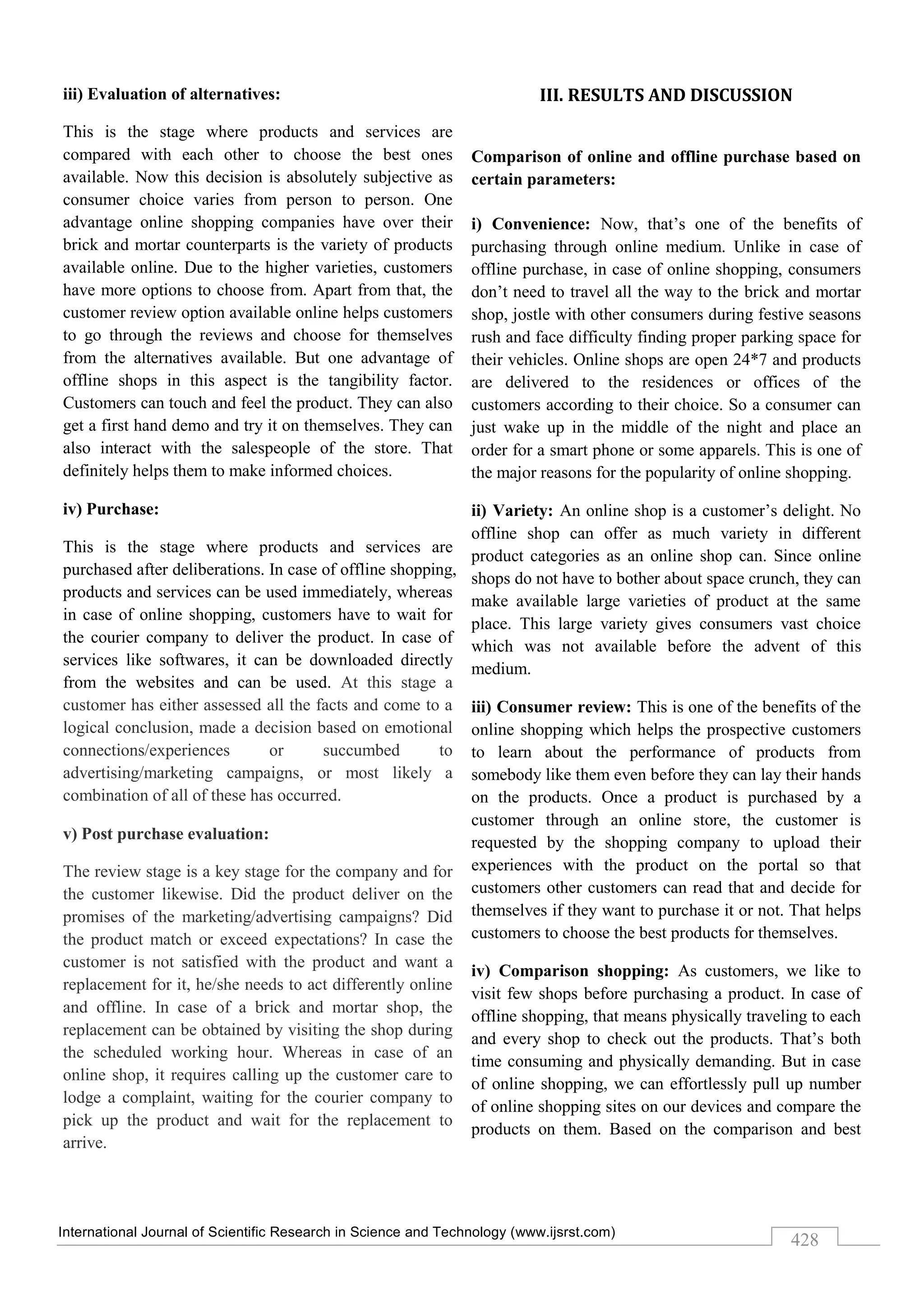 International Journal of Scientific Research in Science and Technology (www.ijsrst.com)
428
iii) Evaluation of alternatives:
This is the stage where products and services are
compared with each other to choose the best ones
available. Now this decision is absolutely subjective as
consumer choice varies from person to person. One
advantage online shopping companies have over their
brick and mortar counterparts is the variety of products
available online. Due to the higher varieties, customers
have more options to choose from. Apart from that, the
customer review option available online helps customers
to go through the reviews and choose for themselves
from the alternatives available. But one advantage of
offline shops in this aspect is the tangibility factor.
Customers can touch and feel the product. They can also
get a first hand demo and try it on themselves. They can
also interact with the salespeople of the store. That
definitely helps them to make informed choices.
iv) Purchase:
This is the stage where products and services are
purchased after deliberations. In case of offline shopping,
products and services can be used immediately, whereas
in case of online shopping, customers have to wait for
the courier company to deliver the product. In case of
services like softwares, it can be downloaded directly
from the websites and can be used. At this stage a
customer has either assessed all the facts and come to a
logical conclusion, made a decision based on emotional
connections/experiences or succumbed to
advertising/marketing campaigns, or most likely a
combination of all of these has occurred.
v) Post purchase evaluation:
The review stage is a key stage for the company and for
the customer likewise. Did the product deliver on the
promises of the marketing/advertising campaigns? Did
the product match or exceed expectations? In case the
customer is not satisfied with the product and want a
replacement for it, he/she needs to act differently online
and offline. In case of a brick and mortar shop, the
replacement can be obtained by visiting the shop during
the scheduled working hour. Whereas in case of an
online shop, it requires calling up the customer care to
lodge a complaint, waiting for the courier company to
pick up the product and wait for the replacement to
arrive.
III. RESULTS AND DISCUSSION
Comparison of online and offline purchase based on
certain parameters:
i) Convenience: Now, that’s one of the benefits of
purchasing through online medium. Unlike in case of
offline purchase, in case of online shopping, consumers
don’t need to travel all the way to the brick and mortar
shop, jostle with other consumers during festive seasons
rush and face difficulty finding proper parking space for
their vehicles. Online shops are open 24*7 and products
are delivered to the residences or offices of the
customers according to their choice. So a consumer can
just wake up in the middle of the night and place an
order for a smart phone or some apparels. This is one of
the major reasons for the popularity of online shopping.
ii) Variety: An online shop is a customer’s delight. No
offline shop can offer as much variety in different
product categories as an online shop can. Since online
shops do not have to bother about space crunch, they can
make available large varieties of product at the same
place. This large variety gives consumers vast choice
which was not available before the advent of this
medium.
iii) Consumer review: This is one of the benefits of the
online shopping which helps the prospective customers
to learn about the performance of products from
somebody like them even before they can lay their hands
on the products. Once a product is purchased by a
customer through an online store, the customer is
requested by the shopping company to upload their
experiences with the product on the portal so that
customers other customers can read that and decide for
themselves if they want to purchase it or not. That helps
customers to choose the best products for themselves.
iv) Comparison shopping: As customers, we like to
visit few shops before purchasing a product. In case of
offline shopping, that means physically traveling to each
and every shop to check out the products. That’s both
time consuming and physically demanding. But in case
of online shopping, we can effortlessly pull up number
of online shopping sites on our devices and compare the
products on them. Based on the comparison and best
 