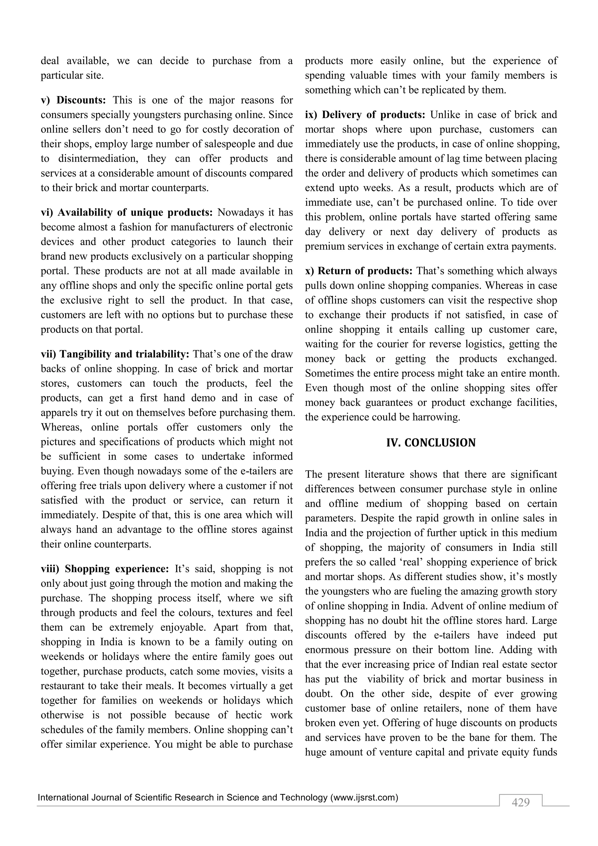 International Journal of Scientific Research in Science and Technology (www.ijsrst.com)
429
deal available, we can decide to purchase from a
particular site.
v) Discounts: This is one of the major reasons for
consumers specially youngsters purchasing online. Since
online sellers don’t need to go for costly decoration of
their shops, employ large number of salespeople and due
to disintermediation, they can offer products and
services at a considerable amount of discounts compared
to their brick and mortar counterparts.
vi) Availability of unique products: Nowadays it has
become almost a fashion for manufacturers of electronic
devices and other product categories to launch their
brand new products exclusively on a particular shopping
portal. These products are not at all made available in
any offline shops and only the specific online portal gets
the exclusive right to sell the product. In that case,
customers are left with no options but to purchase these
products on that portal.
vii) Tangibility and trialability: That’s one of the draw
backs of online shopping. In case of brick and mortar
stores, customers can touch the products, feel the
products, can get a first hand demo and in case of
apparels try it out on themselves before purchasing them.
Whereas, online portals offer customers only the
pictures and specifications of products which might not
be sufficient in some cases to undertake informed
buying. Even though nowadays some of the e-tailers are
offering free trials upon delivery where a customer if not
satisfied with the product or service, can return it
immediately. Despite of that, this is one area which will
always hand an advantage to the offline stores against
their online counterparts.
viii) Shopping experience: It’s said, shopping is not
only about just going through the motion and making the
purchase. The shopping process itself, where we sift
through products and feel the colours, textures and feel
them can be extremely enjoyable. Apart from that,
shopping in India is known to be a family outing on
weekends or holidays where the entire family goes out
together, purchase products, catch some movies, visits a
restaurant to take their meals. It becomes virtually a get
together for families on weekends or holidays which
otherwise is not possible because of hectic work
schedules of the family members. Online shopping can’t
offer similar experience. You might be able to purchase
products more easily online, but the experience of
spending valuable times with your family members is
something which can’t be replicated by them.
ix) Delivery of products: Unlike in case of brick and
mortar shops where upon purchase, customers can
immediately use the products, in case of online shopping,
there is considerable amount of lag time between placing
the order and delivery of products which sometimes can
extend upto weeks. As a result, products which are of
immediate use, can’t be purchased online. To tide over
this problem, online portals have started offering same
day delivery or next day delivery of products as
premium services in exchange of certain extra payments.
x) Return of products: That’s something which always
pulls down online shopping companies. Whereas in case
of offline shops customers can visit the respective shop
to exchange their products if not satisfied, in case of
online shopping it entails calling up customer care,
waiting for the courier for reverse logistics, getting the
money back or getting the products exchanged.
Sometimes the entire process might take an entire month.
Even though most of the online shopping sites offer
money back guarantees or product exchange facilities,
the experience could be harrowing.
IV. CONCLUSION
The present literature shows that there are significant
differences between consumer purchase style in online
and offline medium of shopping based on certain
parameters. Despite the rapid growth in online sales in
India and the projection of further uptick in this medium
of shopping, the majority of consumers in India still
prefers the so called ‘real’ shopping experience of brick
and mortar shops. As different studies show, it’s mostly
the youngsters who are fueling the amazing growth story
of online shopping in India. Advent of online medium of
shopping has no doubt hit the offline stores hard. Large
discounts offered by the e-tailers have indeed put
enormous pressure on their bottom line. Adding with
that the ever increasing price of Indian real estate sector
has put the viability of brick and mortar business in
doubt. On the other side, despite of ever growing
customer base of online retailers, none of them have
broken even yet. Offering of huge discounts on products
and services have proven to be the bane for them. The
huge amount of venture capital and private equity funds
 