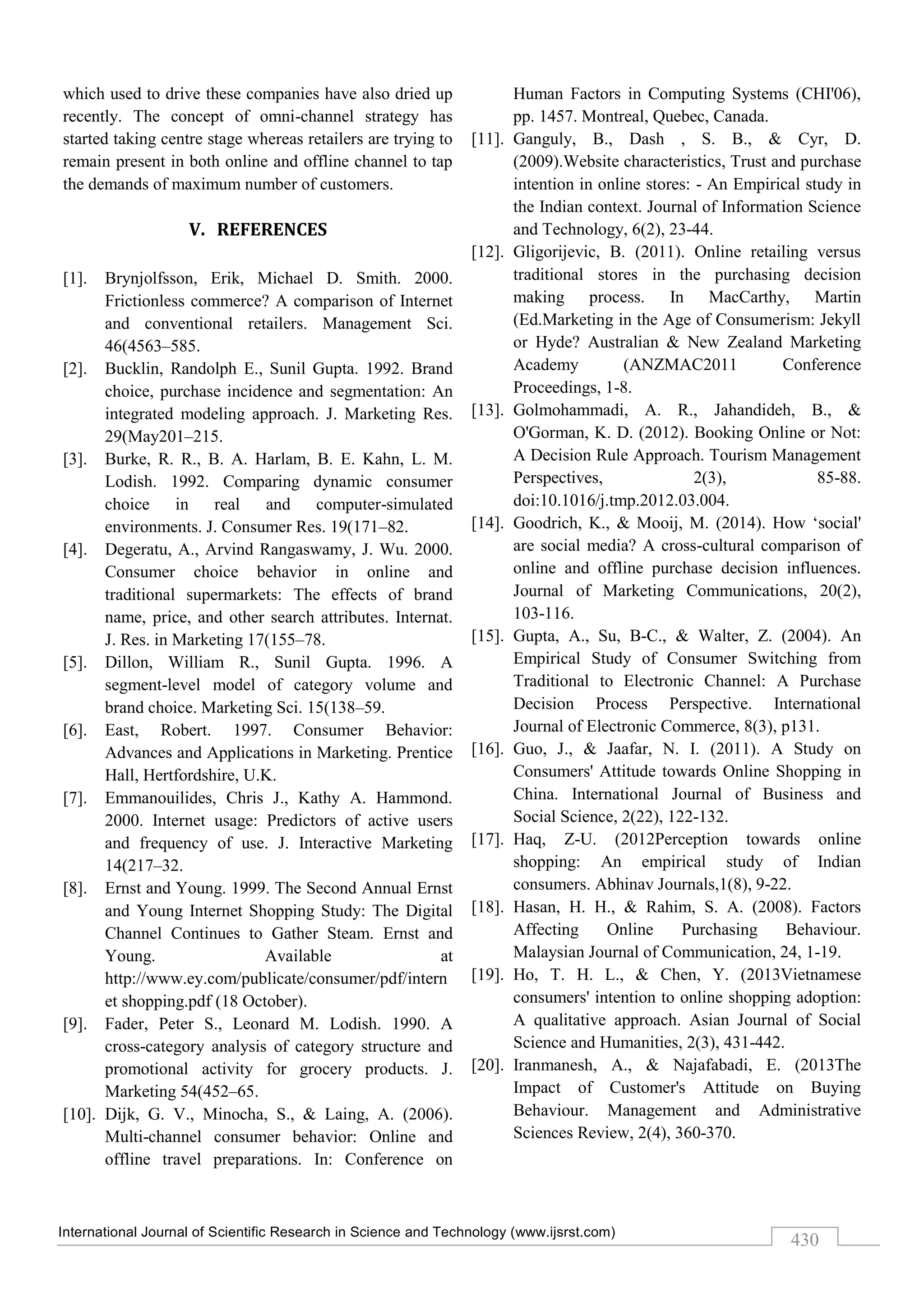 International Journal of Scientific Research in Science and Technology (www.ijsrst.com)
430
which used to drive these companies have also dried up
recently. The concept of omni-channel strategy has
started taking centre stage whereas retailers are trying to
remain present in both online and offline channel to tap
the demands of maximum number of customers.
V. REFERENCES
[1]. Brynjolfsson, Erik, Michael D. Smith. 2000.
Frictionless commerce? A comparison of Internet
and conventional retailers. Management Sci.
46(4563–585.
[2]. Bucklin, Randolph E., Sunil Gupta. 1992. Brand
choice, purchase incidence and segmentation: An
integrated modeling approach. J. Marketing Res.
29(May201–215.
[3]. Burke, R. R., B. A. Harlam, B. E. Kahn, L. M.
Lodish. 1992. Comparing dynamic consumer
choice in real and computer-simulated
environments. J. Consumer Res. 19(171–82.
[4]. Degeratu, A., Arvind Rangaswamy, J. Wu. 2000.
Consumer choice behavior in online and
traditional supermarkets: The effects of brand
name, price, and other search attributes. Internat.
J. Res. in Marketing 17(155–78.
[5]. Dillon, William R., Sunil Gupta. 1996. A
segment-level model of category volume and
brand choice. Marketing Sci. 15(138–59.
[6]. East, Robert. 1997. Consumer Behavior:
Advances and Applications in Marketing. Prentice
Hall, Hertfordshire, U.K.
[7]. Emmanouilides, Chris J., Kathy A. Hammond.
2000. Internet usage: Predictors of active users
and frequency of use. J. Interactive Marketing
14(217–32.
[8]. Ernst and Young. 1999. The Second Annual Ernst
and Young Internet Shopping Study: The Digital
Channel Continues to Gather Steam. Ernst and
Young. Available at
http://www.ey.com/publicate/consumer/pdf/intern
et shopping.pdf (18 October).
[9]. Fader, Peter S., Leonard M. Lodish. 1990. A
cross-category analysis of category structure and
promotional activity for grocery products. J.
Marketing 54(452–65.
[10]. Dijk, G. V., Minocha, S., & Laing, A. (2006).
Multi-channel consumer behavior: Online and
offline travel preparations. In: Conference on
Human Factors in Computing Systems (CHI'06),
pp. 1457. Montreal, Quebec, Canada.
[11]. Ganguly, B., Dash , S. B., & Cyr, D.
(2009).Website characteristics, Trust and purchase
intention in online stores: - An Empirical study in
the Indian context. Journal of Information Science
and Technology, 6(2), 23-44.
[12]. Gligorijevic, B. (2011). Online retailing versus
traditional stores in the purchasing decision
making process. In MacCarthy, Martin
(Ed.Marketing in the Age of Consumerism: Jekyll
or Hyde? Australian & New Zealand Marketing
Academy (ANZMAC2011 Conference
Proceedings, 1-8.
[13]. Golmohammadi, A. R., Jahandideh, B., &
O'Gorman, K. D. (2012). Booking Online or Not:
A Decision Rule Approach. Tourism Management
Perspectives, 2(3), 85-88.
doi:10.1016/j.tmp.2012.03.004.
[14]. Goodrich, K., & Mooij, M. (2014). How ‘social'
are social media? A cross-cultural comparison of
online and offline purchase decision influences.
Journal of Marketing Communications, 20(2),
103-116.
[15]. Gupta, A., Su, B-C., & Walter, Z. (2004). An
Empirical Study of Consumer Switching from
Traditional to Electronic Channel: A Purchase
Decision Process Perspective. International
Journal of Electronic Commerce, 8(3), p131.
[16]. Guo, J., & Jaafar, N. I. (2011). A Study on
Consumers' Attitude towards Online Shopping in
China. International Journal of Business and
Social Science, 2(22), 122-132.
[17]. Haq, Z-U. (2012Perception towards online
shopping: An empirical study of Indian
consumers. Abhinav Journals,1(8), 9-22.
[18]. Hasan, H. H., & Rahim, S. A. (2008). Factors
Affecting Online Purchasing Behaviour.
Malaysian Journal of Communication, 24, 1-19.
[19]. Ho, T. H. L., & Chen, Y. (2013Vietnamese
consumers' intention to online shopping adoption:
A qualitative approach. Asian Journal of Social
Science and Humanities, 2(3), 431-442.
[20]. Iranmanesh, A., & Najafabadi, E. (2013The
Impact of Customer's Attitude on Buying
Behaviour. Management and Administrative
Sciences Review, 2(4), 360-370.
 
