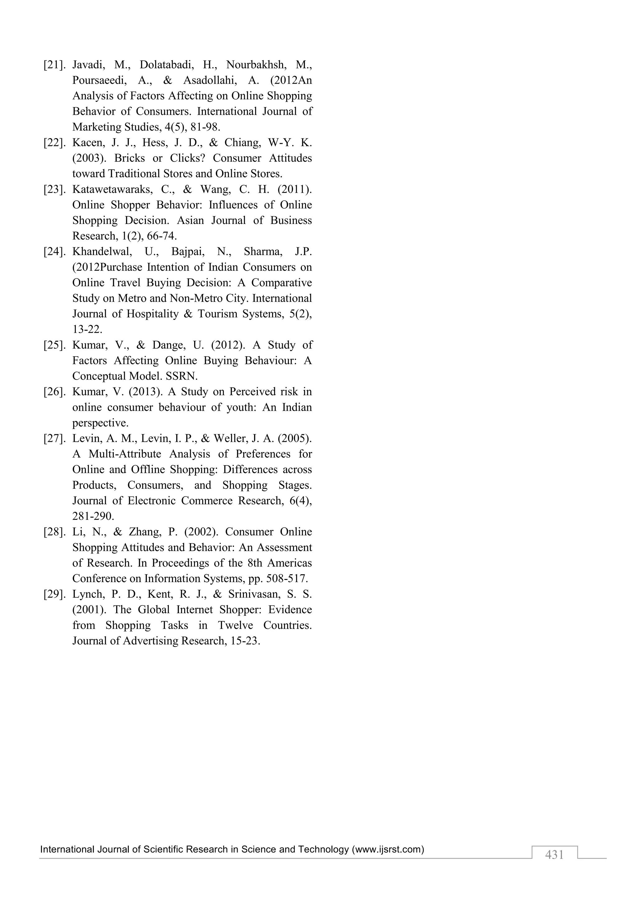 International Journal of Scientific Research in Science and Technology (www.ijsrst.com)
431
[21]. Javadi, M., Dolatabadi, H., Nourbakhsh, M.,
Poursaeedi, A., & Asadollahi, A. (2012An
Analysis of Factors Affecting on Online Shopping
Behavior of Consumers. International Journal of
Marketing Studies, 4(5), 81-98.
[22]. Kacen, J. J., Hess, J. D., & Chiang, W-Y. K.
(2003). Bricks or Clicks? Consumer Attitudes
toward Traditional Stores and Online Stores.
[23]. Katawetawaraks, C., & Wang, C. H. (2011).
Online Shopper Behavior: Influences of Online
Shopping Decision. Asian Journal of Business
Research, 1(2), 66-74.
[24]. Khandelwal, U., Bajpai, N., Sharma, J.P.
(2012Purchase Intention of Indian Consumers on
Online Travel Buying Decision: A Comparative
Study on Metro and Non-Metro City. International
Journal of Hospitality & Tourism Systems, 5(2),
13-22.
[25]. Kumar, V., & Dange, U. (2012). A Study of
Factors Affecting Online Buying Behaviour: A
Conceptual Model. SSRN.
[26]. Kumar, V. (2013). A Study on Perceived risk in
online consumer behaviour of youth: An Indian
perspective.
[27]. Levin, A. M., Levin, I. P., & Weller, J. A. (2005).
A Multi-Attribute Analysis of Preferences for
Online and Offline Shopping: Differences across
Products, Consumers, and Shopping Stages.
Journal of Electronic Commerce Research, 6(4),
281-290.
[28]. Li, N., & Zhang, P. (2002). Consumer Online
Shopping Attitudes and Behavior: An Assessment
of Research. In Proceedings of the 8th Americas
Conference on Information Systems, pp. 508-517.
[29]. Lynch, P. D., Kent, R. J., & Srinivasan, S. S.
(2001). The Global Internet Shopper: Evidence
from Shopping Tasks in Twelve Countries.
Journal of Advertising Research, 15-23.
 