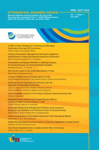 UTTARANCHAL BUSINESS REVIEW
UTTARANCHAL
INSTITUTE
OF MANAGEMENT
Vol. - 7, Issue - 1
Jun. 2017
e-CRM: A Potent Strategy for Protecting and Managing
Customers in the Age of E-Commerce,
Shikha Gupta & Sumanjeet Singh
A Study of Impression Management Techniques Applied by
Academicians in Select Educational Institutions of Dehradun
Bipin Chandra Kandpal & D. S. Chaubey
Antecedents to Employee Retention in Banking Industry:
An Empirical Enquiry of Individual Related Variables,
Niharika Singh & L. S. Sharma
GST and its impact on the Online Marketplace in India
Raja Sarkar & Sabyasachi Das
A study on Performance of Foreign Banks in India
Durga Madhab Mahapatra & Soumendra Patra & Ashok Kumar Mohanty
Performance and Organizational Learning under the
Approach of Organizational Theories
José G. Vargas-Hernández, Rebeca Almanza Jiménez,
Patricia Calderón Campos & Rafael Casas Cardenaz
Indian Hospitality Industry: A Promising Contributor towards Growing India
Nishant Chaturvedi
Marketing Factors Influencing Purchase Decision Making:
A Study of Health Insurance Sector in India
Chette Srinivas Yadav & A. Sudhakar
Employees Relationship Management Practices and its Impact on
Employee Job Satisfaction and Intention to Quit: An Empirical Study
Navita Mishra, Rajat Praveen Dimri & Babita Rawat
Criteria Consideration of the Seafood Exporters in the International Market
Rajamohan S. & D. Joel Jebadurai
Relationship Management and its Impact on Customer Satisfaction in Hotel Industry
Shailesh Chamola & Ashok Kumar
Case Study Snapdeal Gains or Losses in Aamir Khan Controversy
Devkant Kala & D. S. Chaubey
ISSN - 2277-1816
Bi-annual Refereed Journal included in the List of UGC
Recommended Journals (D.O. No. F. 1-2/2016 (PS) Amendment
dated 14th June 2017, Sl.No. 403, Journal No. 41551
 