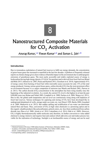 8
Nanostructured Composite Materials
for CO2
Activation
Anurag Kumar,1,2
Pawan Kumar1,2
and Suman L. Jain1,
*
Introduction
Due to tremendous exploitation of natural fuel reserves to fulfil our energy demands, the concentration
of green house gases has increased to manifold in the last few decades. A plethora of frequently released
reports on climate change gives clear evidence of harmful impact on the environment due to anthropogenic
emissions of greenhouse gases. The most easily accessible and widely exploited source of energy is
hydrocarbon having high energy density (33 GJ/m3
for gasoline) and is derived from fossil fuel (see Brand
and Blok 2015, Johnson et al. 2007, Peura and Hyttinin 2011, Giesekam et al. 2014). Approximately 81%
of energy comes from burning of fossil fuel while renewable source accounts for only 13% of the total
energy produced. Among various green house gases, carbon dioxide (CO2
) has the most prominent effect
on environment because it is a major component of emission (see Manne and Richels 2001, Panwar et
al. 2011). The carbon dioxide (CO2
) concentration in the atmosphere has been rising steadily since the
beginning of the industrial revolution. As a result, the current CO2
level is the highest in at least the past
8,00,000 years (see Rehan and Nehdi 2005, Cempbell et al. 2008, Zachos et al. 2008, Wang et al. 2011).
Due to this, the global earth temperature and sea level are continuously rising along with depletion of
fossil fuel reserves. Various techniques for capturing and storing of CO2
have been developed like in
underground abandoned oil wells, storage under sea water, etc. (see Dincer 1999, Bachu 2008, Gouedard
et al. 2009, Markewitz et al. 2012). But sudden spilling and acidification of sea water can deteriorate
natural flora and fauna. Thus, conversion of CO2
to high value chemicals is a promising option and in
this regard, valuable products like polycarbonates, polyols esters, etc. have been synthesized from carbon
dioxide (see Zhou et al. 2008, Aresta et al. 2014, Lanzafame et al. 2014, Olah et al. 2009). However,
CO2
is highly thermodynamically stable molecules and, therefore, its further conversion to value added
chemical is energy intensive and requires heat and catalyst which add extra cost and makes process less
viable for the realization of technology. Sunlight is an inexhaustible source of energy and can be used
1
Chemical Sciences Division, CSIR-Indian Institute of Petroleum, Dehradun-248005, India.
2
Academy of Scientific and Industrial Research (AcSIR), New Delhi-110001, India.
Emails: anukmnbd@gmail.com; choudhary.2486pawan@yahoo.in
* Corresponding author: suman@iip.res.in
 