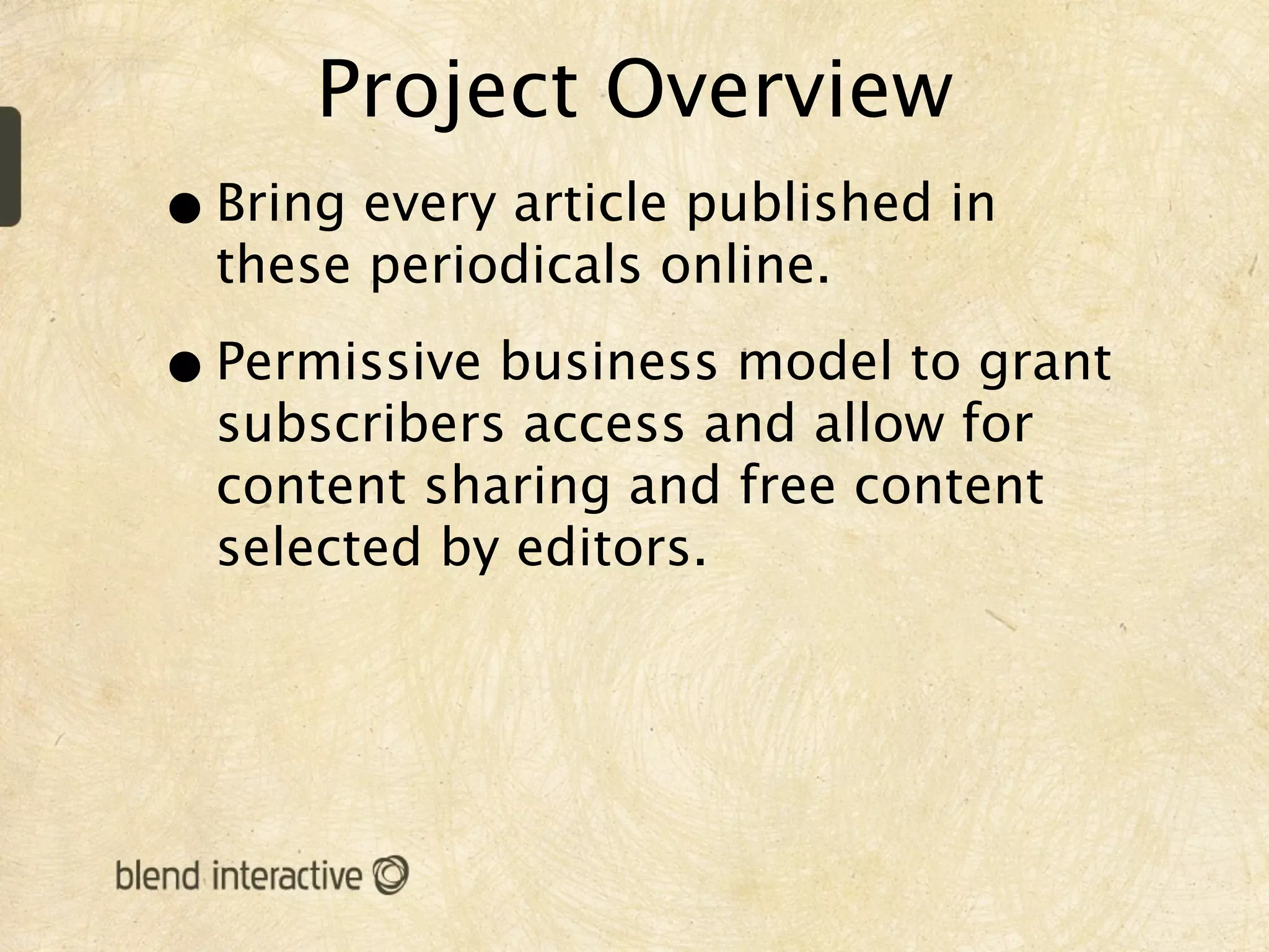 Project Overview
• Bring every article published in
  these periodicals online.

• Permissive business model to grant
  subscribers access and allow for
  content sharing and free content
  selected by editors.
 