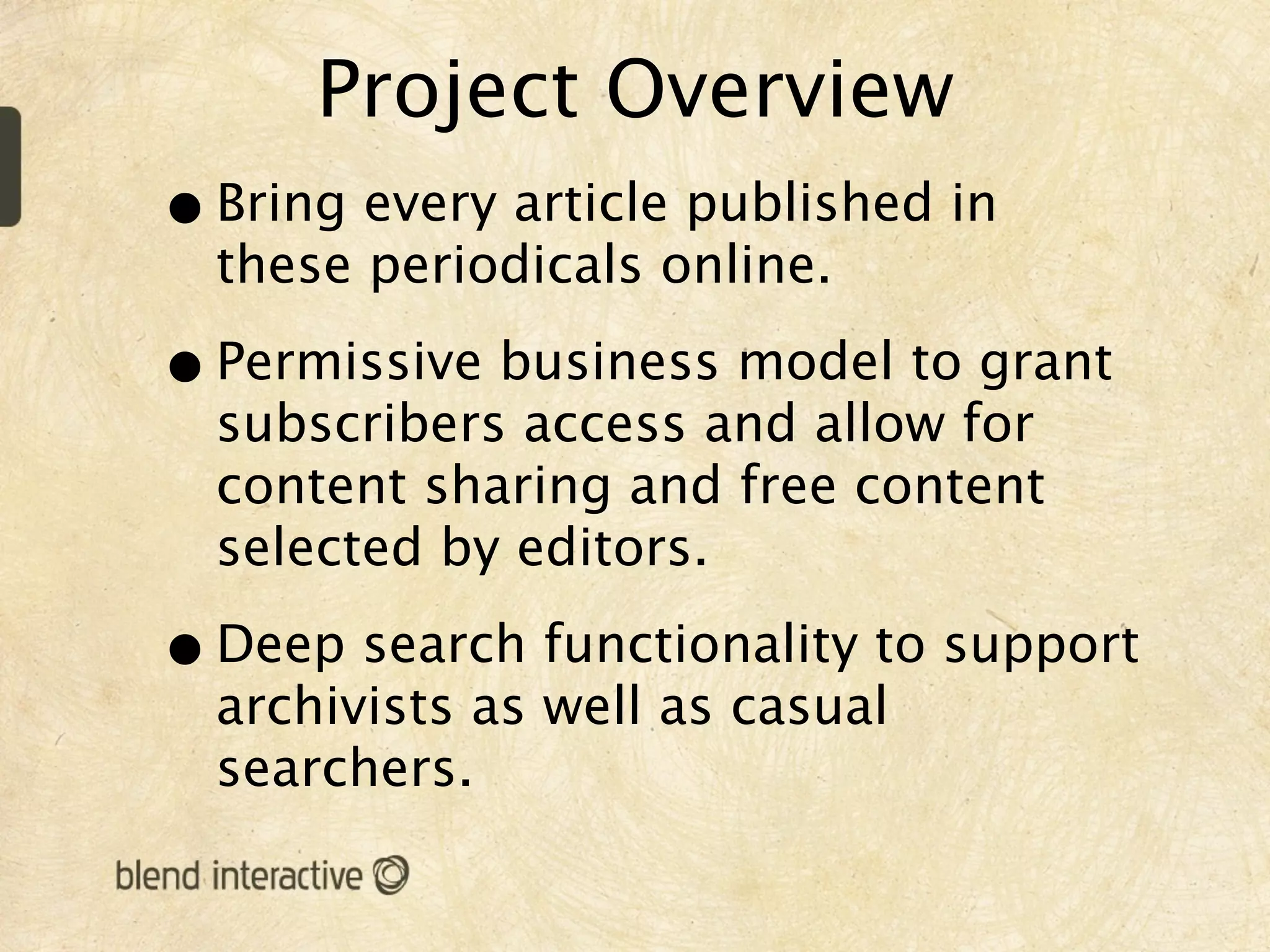 Project Overview
• Bring every article published in
  these periodicals online.

• Permissive business model to grant
  subscribers access and allow for
  content sharing and free content
  selected by editors.

• Deep search functionality to support
  archivists as well as casual
  searchers.
 