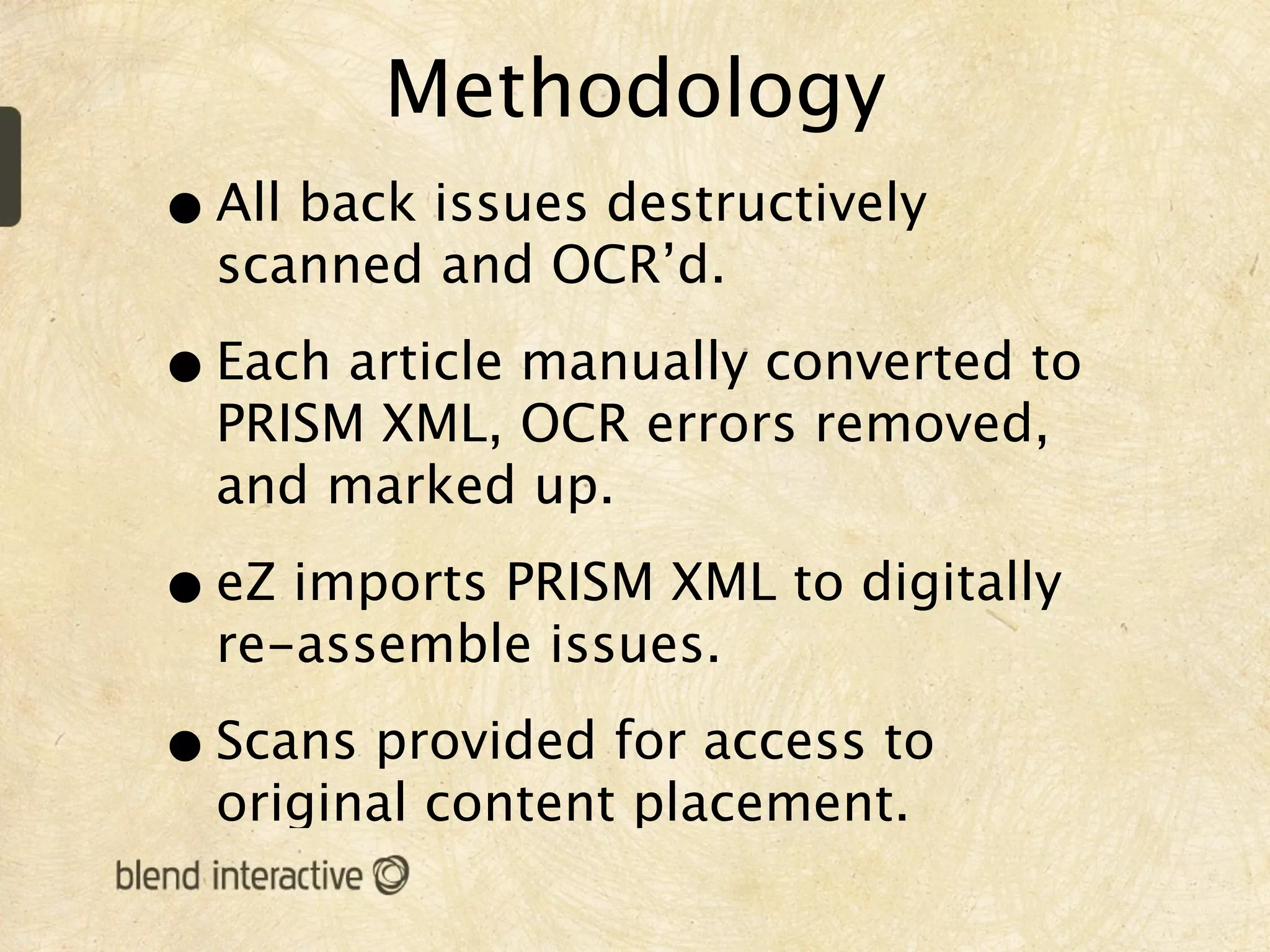 Methodology
• All back issues destructively
  scanned and OCR’d.

• Each article manually converted to
  PRISM XML, OCR errors removed,
  and marked up.

• eZ imports PRISM XML to digitally
  re-assemble issues.

• Scans provided for access to
  original content placement.
 