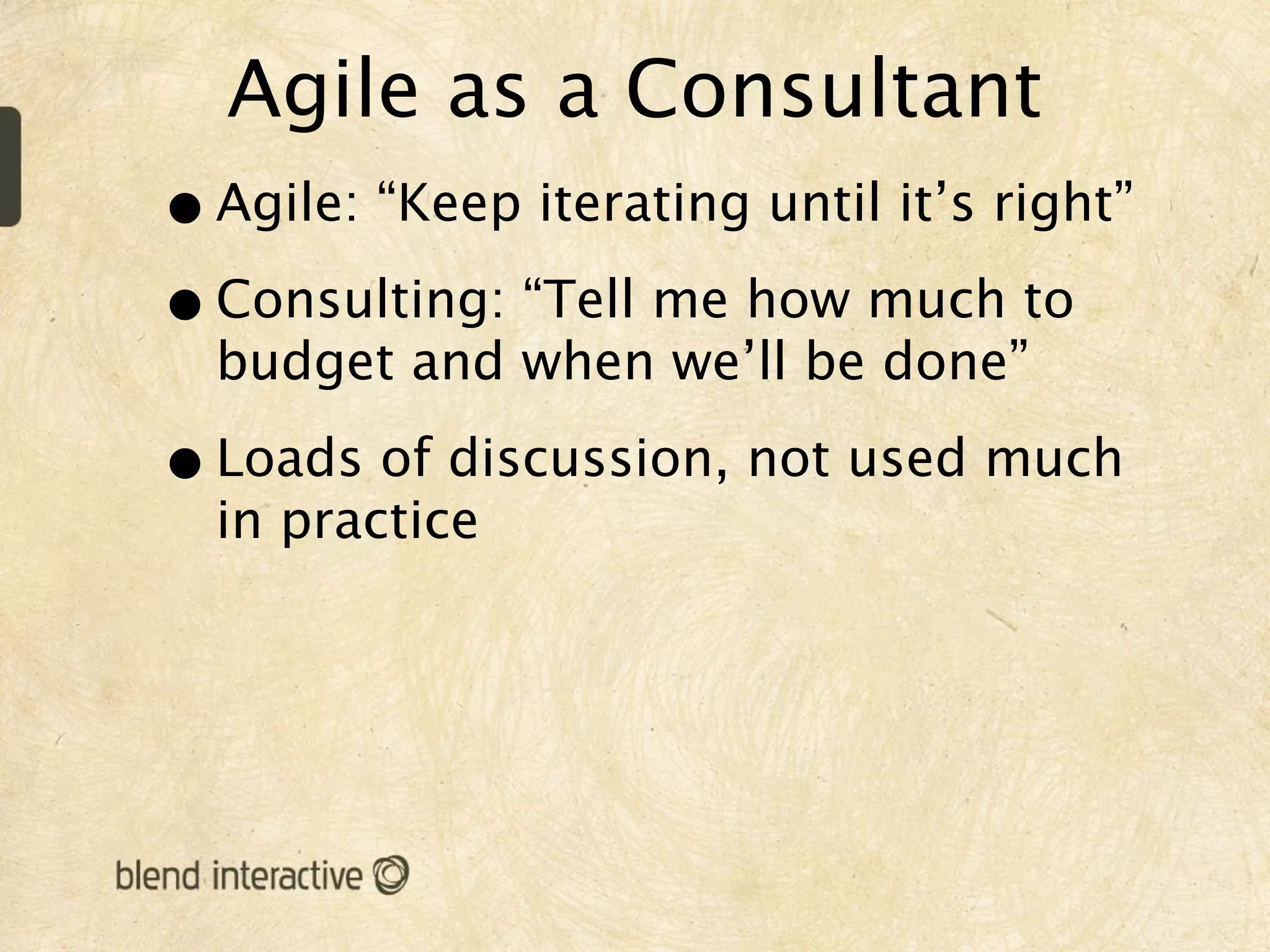 Agile as a Consultant
• Agile: “Keep iterating until it’s right”
• Consulting: “Tell me how much to
  budget and when we’ll be done”

• Loads of discussion, not used much
  in practice
 