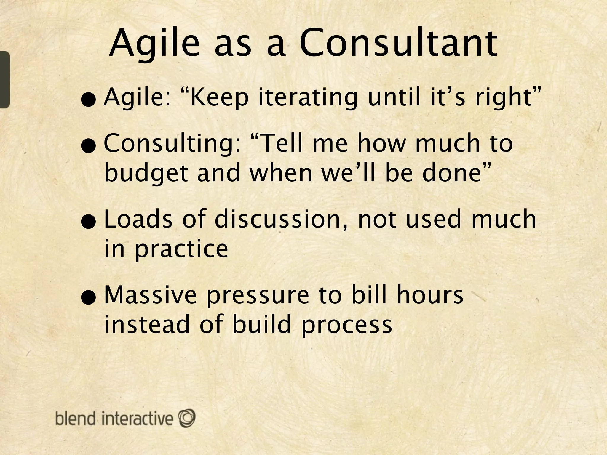 Agile as a Consultant
• Agile: “Keep iterating until it’s right”
• Consulting: “Tell me how much to
  budget and when we’ll be done”

• Loads of discussion, not used much
  in practice

• Massive pressure to bill hours
  instead of build process
 