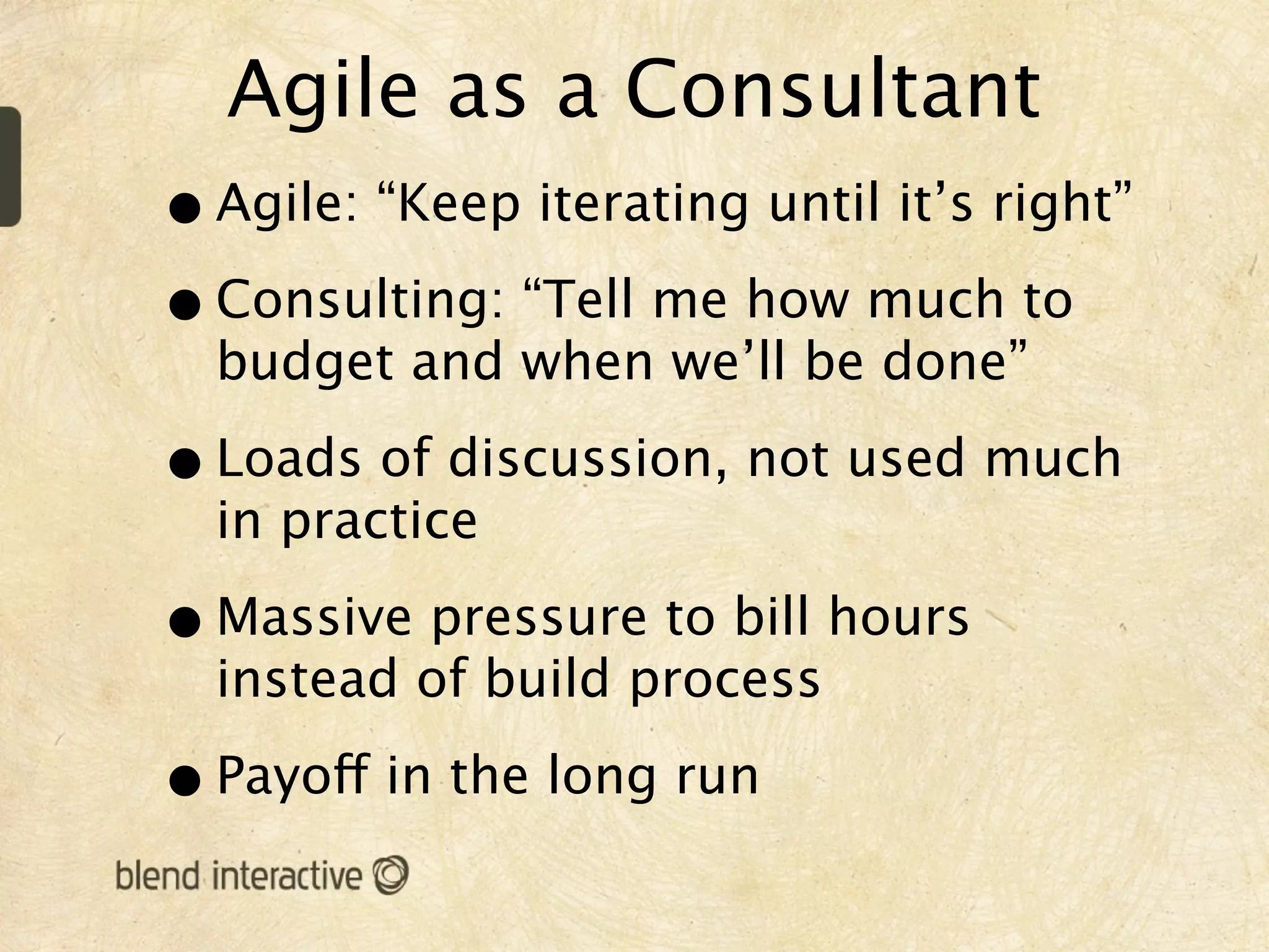 Agile as a Consultant
• Agile: “Keep iterating until it’s right”
• Consulting: “Tell me how much to
  budget and when we’ll be done”

• Loads of discussion, not used much
  in practice

• Massive pressure to bill hours
  instead of build process

• Payoff in the long run
 