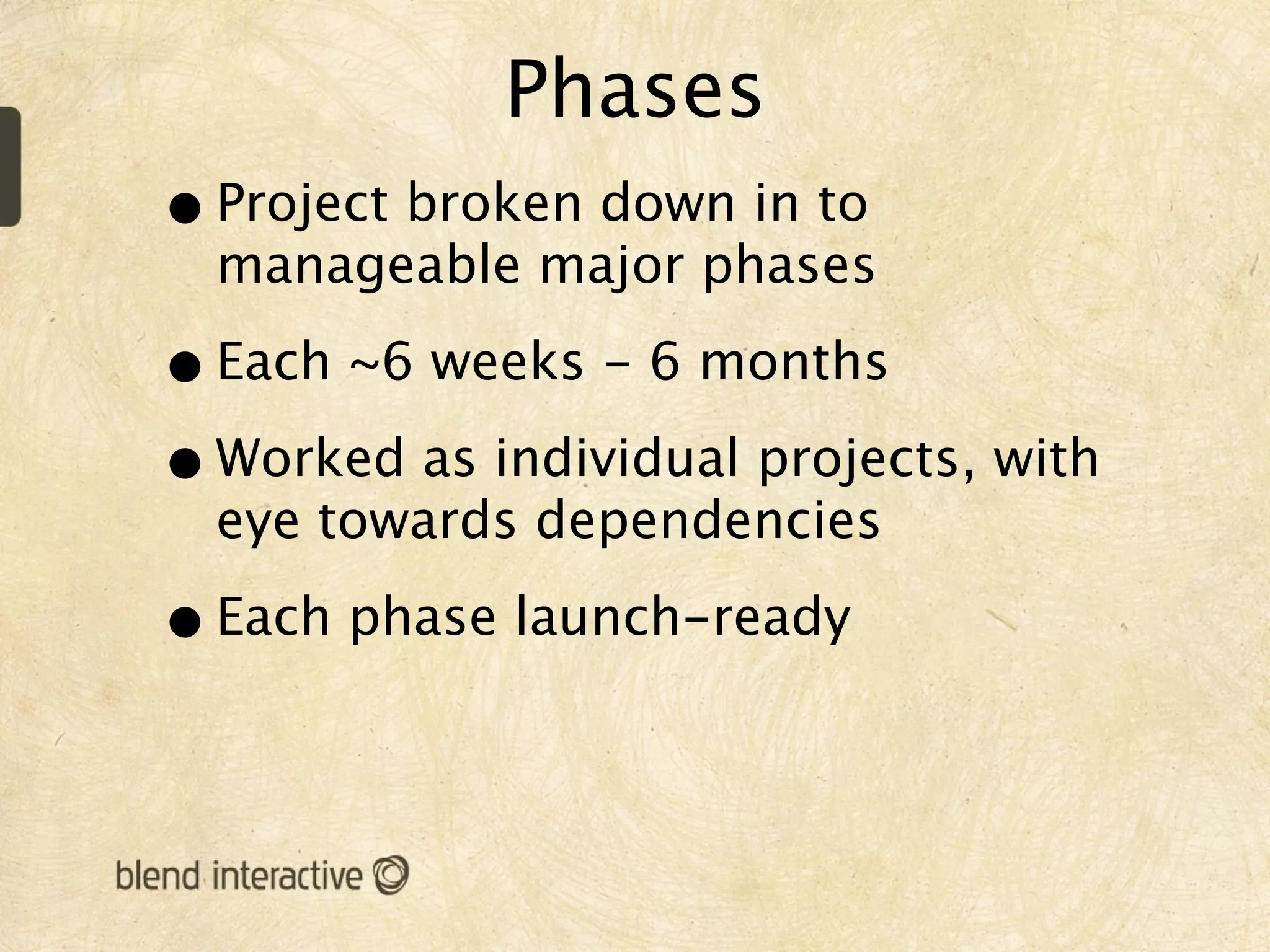 Phases
• Project broken down in to
  manageable major phases

• Each ~6 weeks - 6 months
• Worked as individual projects, with
  eye towards dependencies

• Each phase launch-ready
 