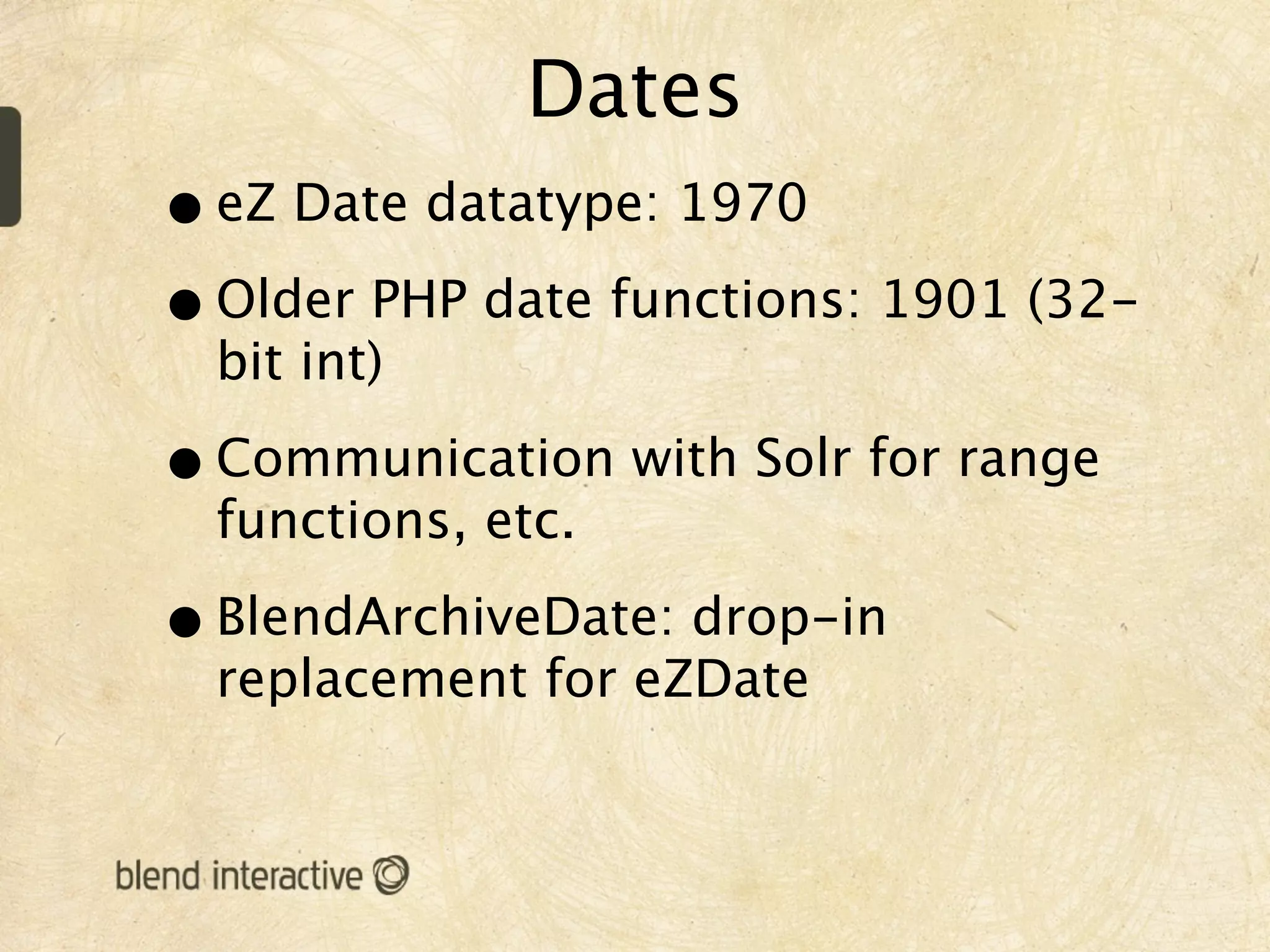 Dates
• eZ Date datatype: 1970
• Older PHP date functions: 1901 (32-
  bit int)

• Communication with Solr for range
  functions, etc.

• BlendArchiveDate: drop-in
  replacement for eZDate
 