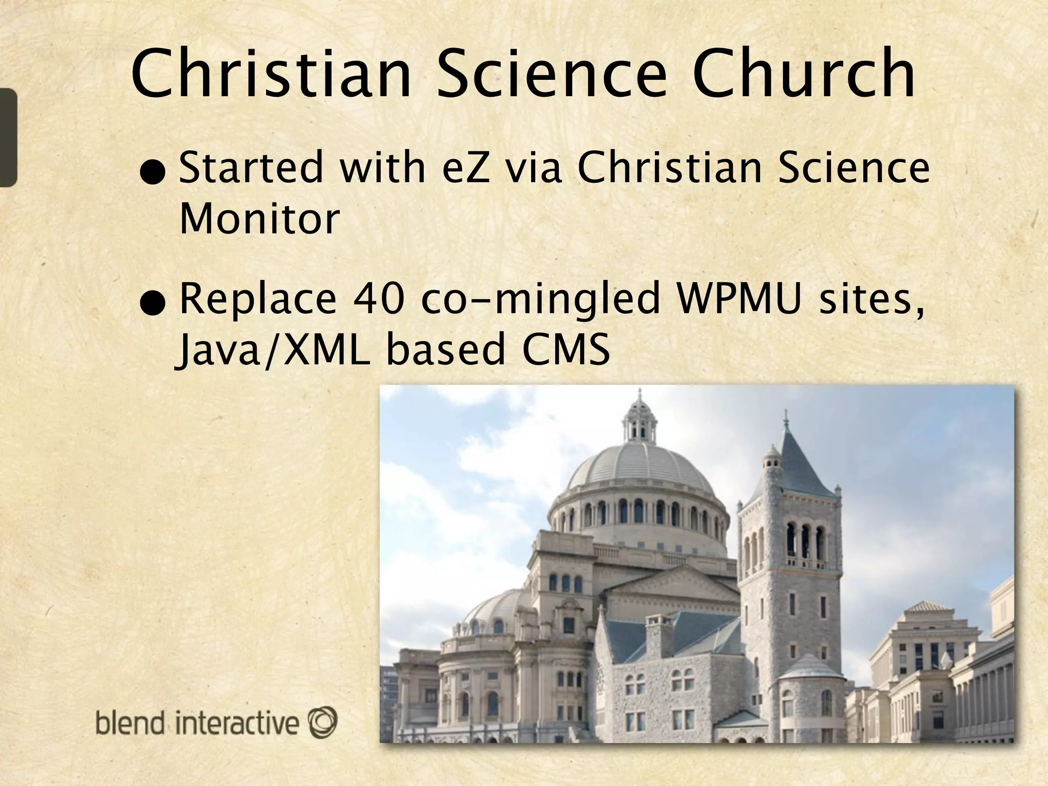 Christian Science Church
• Started with eZ via Christian Science
  Monitor

• Replace 40 co-mingled WPMU sites,
  Java/XML based CMS
 
