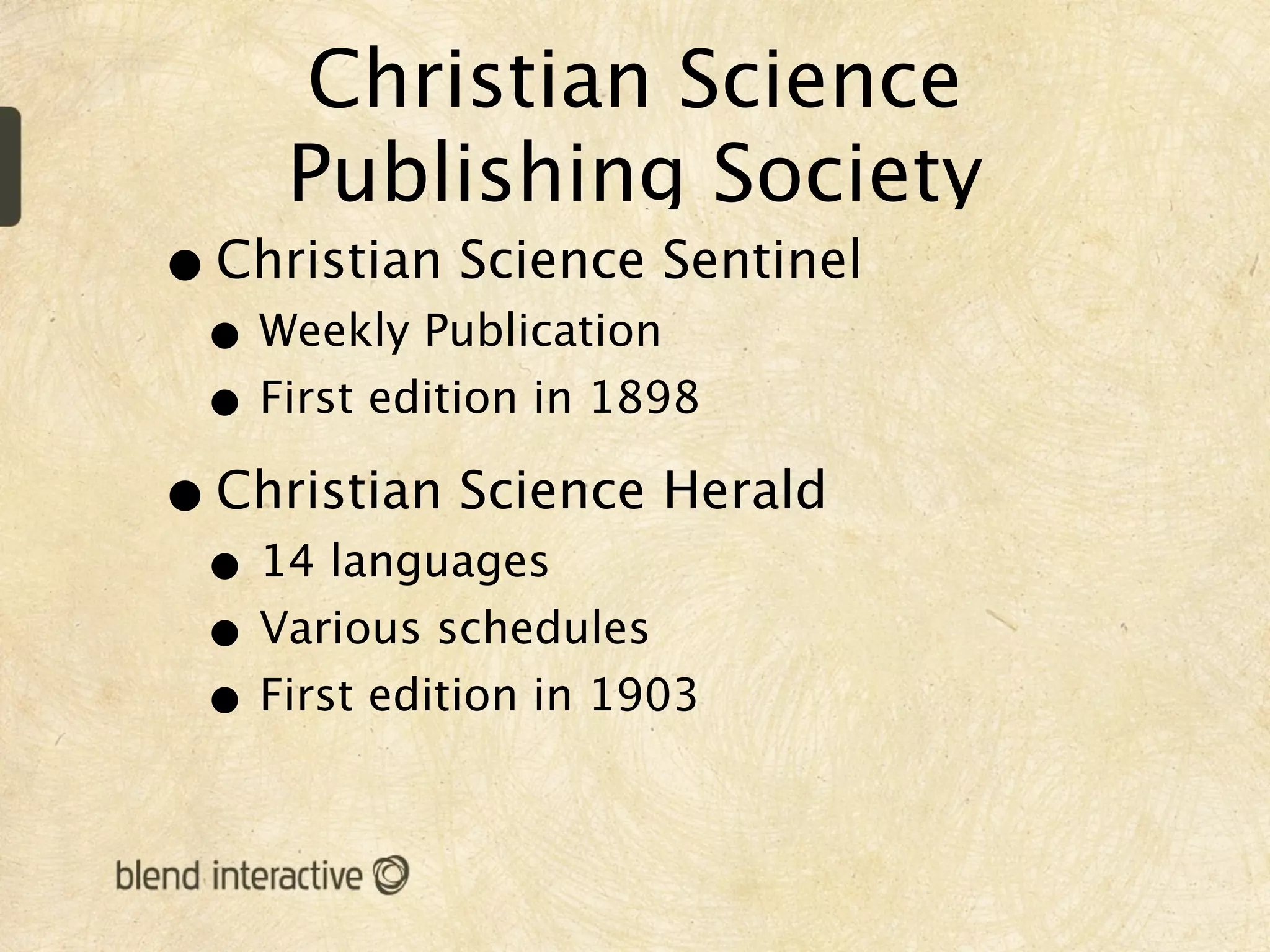 Christian Science
     Publishing Society
• Christian Science Sentinel
 • Weekly Publication
 • First edition in 1898
• Christian Science Herald
 • 14 languages
 • Various schedules
 • First edition in 1903
 