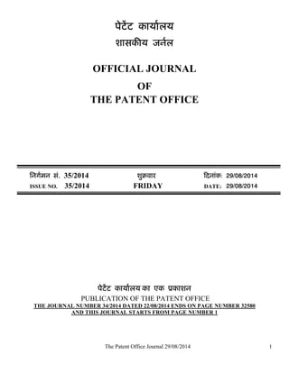 The Patent Office Journal 29/08/2014 
1 
पेटेंट काया[लय 
शासकȧय जन[ल 
OFFICIAL JOURNAL 
OF 
THE PATENT OFFICE 
िनग[मन सं. 35/2014 शुबवारü Ǒदनांक: 29/08/2014 
ISSUE NO. 35/2014 FRIDAY DATE: 29/08/2014 
पेटेंट काया[लय का एक ूकाशन 
PUBLICATION OF THE PATENT OFFICE 
THE JOURNAL NUMBER 34/2014 DATED 22/08/2014 ENDS ON PAGE NUMBER 32580 
AND THIS JOURNAL STARTS FROM PAGE NUMBER 1 
 