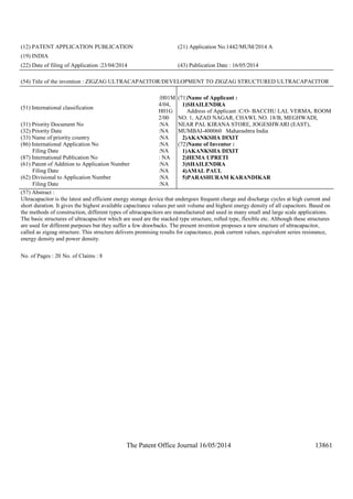 The Patent Office Journal 16/05/2014 13861
(12) PATENT APPLICATION PUBLICATION (21) Application No.1442/MUM/2014 A
(19) INDIA
(22) Date of filing of Application :23/04/2014 (43) Publication Date : 16/05/2014
(54) Title of the invention : ZIGZAG ULTRACAPACITOR/DEVELOPMENT TO ZIGZAG STRUCTURED ULTRACAPACITOR
(51) International classification
:H01M
4/04,
H01G
2/00
(31) Priority Document No :NA
(32) Priority Date :NA
(33) Name of priority country :NA
(86) International Application No
Filing Date
:NA
:NA
(87) International Publication No : NA
(61) Patent of Addition to Application Number
Filing Date
:NA
:NA
(62) Divisional to Application Number
Filing Date
:NA
:NA
(71)Name of Applicant :
1)SHAILENDRA
Address of Applicant :C/O- BACCHU LAL VERMA, ROOM
NO. 1, AZAD NAGAR, CHAWL NO. 18/B, MEGHWADI,
NEAR PAL KIRANA STORE, JOGESHWARI (EAST),
MUMBAI-400060 Maharashtra India
2)AKANKSHA DIXIT
(72)Name of Inventor :
1)AKANKSHA DIXIT
2)HEMA UPRETI
3)SHAILENDRA
4)AMAL PAUL
5)PARASHURAM KARANDIKAR
(57) Abstract :
Ultracapacitor is the latest and efficient energy storage device that undergoes frequent charge and discharge cycles at high current and
short duration. It gives the highest available capacitance values per unit volume and highest energy density of all capacitors. Based on
the methods of construction, different types of ultracapacitors are manufactured and used in many small and large scale applications.
The basic structures of ultracapacitor which are used are the stacked type structure, rolled type, flexible etc. Although these structures
are used for different purposes but they suffer a few drawbacks. The present invention proposes a new structure of ultracapacitor,
called as zigzag structure. This structure delivers promising results for capacitance, peak current values, equivalent series resistance,
energy density and power density.
No. of Pages : 20 No. of Claims : 8
 
