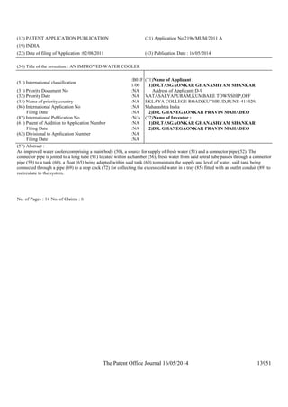 The Patent Office Journal 16/05/2014 13951
(12) PATENT APPLICATION PUBLICATION (21) Application No.2196/MUM/2011 A
(19) INDIA
(22) Date of filing of Application :02/08/2011 (43) Publication Date : 16/05/2014
(54) Title of the invention : AN IMPROVED WATER COOLER
(51) International classification
:B01F
1/00
(31) Priority Document No :NA
(32) Priority Date :NA
(33) Name of priority country :NA
(86) International Application No
Filing Date
:NA
:NA
(87) International Publication No :N/A
(61) Patent of Addition to Application Number
Filing Date
:NA
:NA
(62) Divisional to Application Number
Filing Date
:NA
:NA
(71)Name of Applicant :
1)DR.TASGAONKAR GHANASHYAM SHANKAR
Address of Applicant :D-9
VATASALYAPURAM,KUMBARE TOWNSHIP,OFF
EKLAYA COLLEGE ROAD,KUTHRUD,PUNE-411029,
Maharashtra India
2)DR. GHANEGAONKAR PRAVIN MAHADEO
(72)Name of Inventor :
1)DR.TASGAONKAR GHANASHYAM SHANKAR
2)DR. GHANEGAONKAR PRAVIN MAHADEO
(57) Abstract :
An improved water cooler comprising a main body (50), a source for supply of fresh water (51) and a connector pipe (52). The
connector pipe is joined to a long tube (91) located within a chamber (56), fresh water from said spiral tube passes through a connector
pipe (59) to a tank (60), a float (65) being adapted within said tank (60) to maintain the supply and level of water, said tank being
connected through a pipe (69) to a stop cock (72) for collecting the excess cold water in a tray (85) fitted with an outlet conduit (89) to
recirculate to the system.
No. of Pages : 14 No. of Claims : 6
 