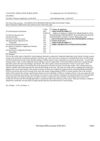 The Patent Office Journal 16/05/2014 13862
(12) PATENT APPLICATION PUBLICATION (21) Application No.1521/MUM/2014 A
(19) INDIA
(22) Date of filing of Application :01/05/2014 (43) Publication Date : 16/05/2014
(54) Title of the invention : AN INNOVATIVE METHOD FOR HEATING WATER BY USING
POLYTETRAFLUOROETHYLENE (PTFE) COAT AND THE LIKE
(51) International classification
:F24H
4/02,
F24H9/18
(31) Priority Document No :NA
(32) Priority Date :NA
(33) Name of priority country :NA
(86) International Application No
Filing Date
:NA
:NA
(87) International Publication No : NA
(61) Patent of Addition to Application Number
Filing Date
:NA
:NA
(62) Divisional to Application Number
Filing Date
:NA
:NA
(71)Name of Applicant :
1)MR. RAMCHANDRE S V
Address of Applicant :ASSOCIATE PROFESSOR IN CIVIL
ENGINEERING DEPARTMENT, WALCHAND COLLEGE OF
ENGINEERING, SANGLI. 416415. Maharashtra India
2)WALCHAND COLLEGE OF ENGINEERING, SANGLI
(72)Name of Inventor :
1)MR. RAMCHANDRE S V
2)MRS. SHUBHANGI SATISH RAMCHANDRE
(57) Abstract :
All over the world, water is heated for various purposes (domestic, commercial, industrial) employing various forms of energy sources
(wood, coal, fossil fuel, oil, petroleum products, electricity, gas, solar, microwave, nuclear etc) converting them first in to heat energy
and then transferring this heat energy through a piping or tubing system to water. Generally two systems are practiced: - In water tube
heating system, water is inside a pipe/tube system and heat is given to pipes/tubes. In fire tube heating system heat is passed through
pipe/tube system and water surrounding it gets heated. The water usually contains minerals/salts to lesser or more extent. These
minerals/salts pose problem in the heating system by depositing in the form of scales over the pipe surface. This scaling reduces the
effective transfer of heat and required to be removed (de-scaling) at intervals. The removal is achieved by scrubbing/acid washing etc,
adding to the cost of water heating. This present invention An Innovative method for heating water by using Polytetrafluoroethylene
(PTFE) coat and the like involves coating of the water side surface of pipe/tubing by PTFE or similar material. Due to the nonstick
ability of this material the scaling is minimized to almost zero level and helps in effective exchange of heat, it also saves upon the time
and cost of maintenance/de-scaling. The possibility of corrosion is also minimum resulting in the enhanced useful life of the pipe/tube
system. Because of its dielectric property, the safety of system is enhanced in case of electric water heating. On account of low
coefficient of friction the flow through pipes/tubes is smooth and adds to the efficiency of the system. Thus this invention is simple to
implement at moderate cost and results in improving the efficiency and effectiveness of water heating.
No. of Pages : 11 No. of Claims : 2
 