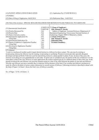 The Patent Office Journal 16/05/2014 13864
(12) PATENT APPLICATION PUBLICATION (21) Application No.1574/MUM/2014 A
(19) INDIA
(22) Date of filing of Application :06/05/2014 (43) Publication Date : 16/05/2014
(54) Title of the invention : SPECIAL ROLLER FOLLOWER FOR MOTION IN PLANE PARALLEL TO CAM PLANE
(51) International classification
:F16H25/10,
F16H53/00
(31) Priority Document No :NA
(32) Priority Date :NA
(33) Name of priority country :NA
(86) International Application No
Filing Date
:NA
:NA
(87) International Publication No : NA
(61) Patent of Addition to Application Number
Filing Date
:NA
:NA
(62) Divisional to Application Number
Filing Date
:NA
:NA
(71)Name of Applicant :
1)Dr. Hemant P. Jawale
Address of Applicant :Assistant Professor, Department of
Mechanical Engineering, Visvesveraya National Institute of
Technology, Nagpur 440010, Maharastra, (India)
(72)Name of Inventor :
1)Dr. Hemant P. Jawale
2)Harshal Zalke
3)Vishal Choudhury
(57) Abstract :
A cam is a mechanical member used to impart desired motion to a follower by direct contact. The cam may be rotating or
reciprocating whereas the follower may be rotating, reciprocating or oscillating. Present invention provides specially designed,
developed and Special Roller Followers used for transmitting motion to a plane parallel to plane of cam. In most of the cases, the
motions occur along two axes perpendicular to each other. In spiral cam or cylindrical cam, the motion of the axis of follower is in the
same plane as that of the cam. However in some applications the motion required may be in a different plane as that of the cam. In the
present invention the cam follower can resist the moment acting on it due to the offset between the planes of cam and cam follower.
Also the cam follower can move smoothly due to reduction friction because of the bush. If an existing cam follower mechanism is
used, the offset in the plane of action creates obstruction in smooth motion of follower. Following invention is described in detail with
the help of Figure 1 of sheet 1 shows the front view of follower assembly.
No. of Pages : 12 No. of Claims : 2
 