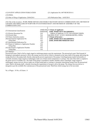 The Patent Office Journal 16/05/2014 13865
(12) PATENT APPLICATION PUBLICATION (21) Application No.1487/MUM/2014 A
(19) INDIA
(22) Date of filing of Application :28/04/2014 (43) Publication Date : 16/05/2014
(54) Title of the invention : PUMP, PRIME MOVER AND ENERGY RECOVERY DEVICE COMBINATION UNIT, METHOD OF
LOCKING THE IMPELLERS OF PUMP FOR IT'S EXTENDED SHAFT AND METHOD OF ASSEMBLY OF THE
COMBINATION UNIT.
(51) International classification
:F04D1/00,
F04D29/08
(31) Priority Document No :NA
(32) Priority Date :NA
(33) Name of priority country :NA
(86) International Application No
Filing Date
:NA
:NA
(87) International Publication No : NA
(61) Patent of Addition to Application Number
Filing Date
:NA
:NA
(62) Divisional to Application Number
Filing Date
:NA
:NA
(71)Name of Applicant :
1)MR. JOSHI UDAY BALKRISHNA
Address of Applicant :A-122, JAI GANESH VISION,
AKURDI, PUNE - 411035, MAHARASHTRA, INDIA.
(72)Name of Inventor :
1)MR. JOSHI UDAY BALKRISHNA
2)MR. JOSHI HRUSHIKESH UDAY
(57) Abstract :
Pressurized water/ fluid is fed by single staged or multistage pump as per the requirement. The pressurized water/ fluid instead of
bringing to atmospheric pressure is fed to the energy recovery device which is mounted on the same shaft of the pump, delivering the
energy directly to the pump shaft, thereby reducing the power requirement of the pump. Centrifugal pump maybe horizontally or
vertically mounted, single staged or multistaged, made out of sheet metal components or castings. One end of the shaft is coupled to
the prime mover of suitable size. The shaft of the pump is extended to another chamber where centrifugal, single staged or
multistaged, energy recovery device made out of sheet metal parts or castings is mounted, transmitting energy from the pressurized
water/ fluid to the pump shaft.; whereby lowering the requirement of energy to drive the pump. The energy recovery device is
designed as per the available flow and pressure of the pressurized water/ fluid from which energy has to be recovered.
No. of Pages : 10 No. of Claims : 8
 