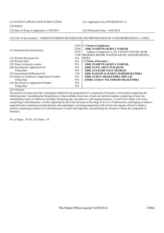 The Patent Office Journal 16/05/2014 13866
(12) PATENT APPLICATION PUBLICATION (21) Application No.2976/MUM/2013 A
(19) INDIA
(22) Date of filing of Application :13/09/2013 (43) Publication Date : 16/05/2014
(54) Title of the invention : A BIOCONVERSION METHOD FOR THE PREPARATION OF 2-CHLOROBENZENE-1, 4-DIOL
(51) International classification
:C07C
25/06,
C07C
17/00
(31) Priority Document No :NA
(32) Priority Date :NA
(33) Name of priority country :NA
(86) International Application No
Filing Date
:NA
:NA
(87) International Publication No : NA
(61) Patent of Addition to Application Number
Filing Date
:NA
:NA
(62) Divisional to Application Number
Filing Date
:NA
:NA
(71)Name of Applicant :
1)DR. WADETWAR RITA NARESH
Address of Applicant :L-58, VASANT NAGAR, NEAR
DEEKSHA BHUMI, NAGPUR-440 022, MAHARASHTRA,
INDIA.
(72)Name of Inventor :
1)DR. WADETWAR RITA NARESH,
2)DR. PATIL ARUN TUKARAM
3)DR. GULKARI VIJAY DEORAO
4)DR. KASLIWAL RAHUL HARISHCHANDRA
5)DR. GURAV SHAILENDRA SHIVAJI
6)MRS. GURAV NILAMBARI SHAILENDRA
(57) Abstract :
The present invention provides a biological method for the preparation of a compound of formula I; said method comprising the
following steps: inoculating the Streptomyces violaceorubidus strain into at least one nutrient medium comprising at least one
carbohydrate source to obtain an inoculum, fermenting the, inoculum at a. pH ranging-between .5.5 and 9.0 to obtain a bio-mass
comprising 2-chlorobenzene-1,4-diol, adjusting the pH of the bio-mass in the range of 4.5 to 5.5 followed by centrifuging to obtain a
separated mass containing mycelia biomass and supernatant, extracting supernatant with at least one organic solvent to obtain a
solution containing a mixture of 2-chlorobenzene-1,4-diol and impurities, and purifying the mixture to obtain the compound of
formula I.
No. of Pages : 30 No. of Claims : 10
 