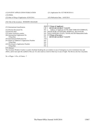 The Patent Office Journal 16/05/2014 13867
(12) PATENT APPLICATION PUBLICATION (21) Application No.1527/MUM/2014 A
(19) INDIA
(22) Date of filing of Application :02/05/2014 (43) Publication Date : 16/05/2014
(54) Title of the invention : WINDOW CRACKER
(51) International classification
:B60J
1/00
(31) Priority Document No :NA
(32) Priority Date :NA
(33) Name of priority country :NA
(86) International Application No
Filing Date
:NA
:NA
(87) International Publication No : NA
(61) Patent of Addition to Application Number
Filing Date
:NA
:NA
(62) Divisional to Application Number
Filing Date
:NA
:NA
(71)Name of Applicant :
1)PAWAR GAURAV VASANT
Address of Applicant :D-704, SHIV SHRUSTI COMPLEX,
NEAR DUBE AYURVEDIC HOSPITAL, RAJ NAGAR,
NALLASOPARA (EAST), THANE-401209 Maharashtra India
(72)Name of Inventor :
1)PAWAR GAURAV VASANT
(57) Abstract :
The invention Window Cracker is used to facilitate breaking the car window in case of emergency to exit in minimum time and
efforts, and to tear open the seatbelt of the car. It is also used as a torch to find way in case of night. The Device also has a keychain.
No. of Pages : 6 No. of Claims : 7
 
