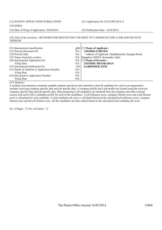 The Patent Office Journal 16/05/2014 13868
(12) PATENT APPLICATION PUBLICATION (21) Application No.2153/CHE/2014 A
(19) INDIA
(22) Date of filing of Application :29/04/2014 (43) Publication Date : 16/05/2014
(54) Title of the invention : METHODS FOR IDENTIFYING THE BEST FIT CANDIDATE FOR A JOB AND DEVICES
THEREOF
(51) International classification :g06f
(31) Priority Document No :NA
(32) Priority Date :NA
(33) Name of priority country :NA
(86) International Application No
Filing Date
:NA
:NA
(87) International Publication No : NA
(61) Patent of Addition to Application Number
Filing Date
:NA
:NA
(62) Divisional to Application Number
Filing Date
:NA
:NA
(71)Name of Applicant :
1)WIPRO LIMITED
Address of Applicant :Doddakannelli, Sarjapur Road,
Bangalore 560035, Karnataka, India.
(72)Name of Inventor :
1)SINDHU BHASKARAN
2)ABHISHEK SONI
(57) Abstract :
A method, non-transitory computer readable medium and device that identifies a best fit candidate for a job in an organization
includes receiving company specific data and job specific data. A company profile and a job profile are created using the received
company specific data and job specific data. Data pertaining to all candidates are obtained from the company and other external
sources and used to fill a candidate profile for each of the candidates. A job influence score, company fitment score and a job fitment
score is calculated for each candidate. A total candidate job score is calculated based on the calculated job influence score, company
fitment score and the job fitment score. All the candidates are then ranked based on the calculated total candidate job score.
No. of Pages : 33 No. of Claims : 15
 