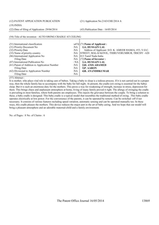 The Patent Office Journal 16/05/2014 13869
(12) PATENT APPLICATION PUBLICATION (21) Application No.2143/CHE/2014 A
(19) INDIA
(22) Date of filing of Application :29/04/2014 (43) Publication Date : 16/05/2014
(54) Title of the invention : AUTO SWING CRADLE AT CEILING
(51) International classification :a47d
(31) Priority Document No :NA
(32) Priority Date :NA
(33) Name of priority country :NA
(86) International Application No
Filing Date
:NA
:NA
(87) International Publication No : NA
(61) Patent of Addition to Application Number
Filing Date
:NA
:NA
(62) Divisional to Application Number
Filing Date
:NA
:NA
(71)Name of Applicant :
1)A. HUSSAIN LAL
Address of Applicant :S/O. K. AMEER HAMJA, #53, V.O.C.
STREET, MALAI KOVIL, THIRUVERUMBUR, TRICHY - 620
013 Tamil Nadu India
(72)Name of Inventor :
1)A. HUSSAIN LAL
2)H. ANIS AHAMED
3)P. AARON
4)R. ANANDHKUMAR
(57) Abstract :
It is mother, who plays vital role in taking care of babies. Taking a baby to sleep is a tedious process. If it is not carried out in a proper
way, then the whole family has to accompany with the baby for full night. At present, the cradle (or) swing is essential for the babys
sleep. But it is such an enormous duty for the mothers. This paves a way for weakening of strength, increase in stress, depression for
them. This brings chaos and unpleasant atmosphere at home, living of many family proved it right. The allergy of swinging the cradle
is prevailing in most families, where both parents are employees. This injects the grievance between the couple. To bring a solution to
these, a baby cradle is designed. This baby cradle is a typical model that resembles the traditional method of swing . This baby cradle
operates electrically at low power. For the convenience of the parents, it can be operated by remote. Can be switched -off if not
necessary. It consists of various features including speed variation, automatic sensing and can be operated manually too. In these
ways, this cradle pleases the mothers. This device reduces the major part in the art of baby caring. And we hope that our model will
bring a pleasant atmosphere and an adorable maternal-child and a family environment.
No. of Pages : 8 No. of Claims : 6
 