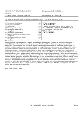 The Patent Office Journal 16/05/2014 13870
(12) PATENT APPLICATION PUBLICATION (21) Application No.2144/CHE/2014 A
(19) INDIA
(22) Date of filing of Application :29/04/2014 (43) Publication Date : 16/05/2014
(54) Title of the invention : ANTI PUNCTURE POWDER WITHOUT TUBE WITH ECONOMIC COST
(51) International classification :b60c
(31) Priority Document No :NA
(32) Priority Date :NA
(33) Name of priority country :NA
(86) International Application No
Filing Date
:NA
:NA
(87) International Publication No : NA
(61) Patent of Addition to Application Number
Filing Date
:NA
:NA
(62) Divisional to Application Number
Filing Date
:NA
:NA
(71)Name of Applicant :
1)A. HUSSAIN LAL
Address of Applicant :S/O. K. AMEER HAMJA, 53,
V.O.C.STREET, MALAI KOVIL, THIRUVERUMBUR,
TRICHY - 620 013 Tamil Nadu India
(72)Name of Inventor :
1)K. AKTHAR ALI
(57) Abstract :
Introduction: Road transportation plays a vital role in the economic development of a country. The movement of the vehicle is
achieved through its wheels which contains the tyre and tube. The tubes are filled with air at certain pressure as desired by its
manufacturer. Even the tubeless tyres holds the air pressure with out having the tube inside the tyre. Present situation: There is a
possibility of tube/tyre getting punctured on the road due to the foreign objects such as thorns, nails, sharp objects etc. The vehicle
gets stranded on the road and time delay occurs. Sometimes the vehicle itself can lose its control. Proposal: In order to avoid such
incidents it is mandatory that the loss of tyre pressure be prevented. And this is achieved by our product known as anti-puncture
powder. This powder mixed with distilled water is poured inside the empty tube and then the air is filled to its desired pressure. Any
untoward incident, if occurs, this anti-puncture powder blocks the hole and keeps the pressure intact. The anti-puncture powder costs
less as compared to the cost of vulcanizing. Experimentation: The tube was first filled with the anti-puncture powder was charged with
correct air pressure (Figure oi) . The tyre was then pierced with big nails and removed. It was noticed that air did not leak out. The tyre
pressure was checked and found to be of its original value. This experiment was conducted on all types of tyres from two to four/six
wheel truck. Recommendation: Considering the application and cost, this method conserves money and time without risking the
control of the vehicle. The security feeling of the user and delivery on time brings good name to the consigner, the consignee and also
the operator of the vehicle. Hence it is highly recommended that this ANTI-PUNCTURE POWDER be used (Figure oi) in all the
vehicles as an integrated part of the tyre/tube.
No. of Pages : 6 No. of Claims : 8
 