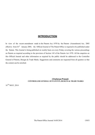 The Patent Office Journal 16/05/2014 13853
INTRODUCTION
In view of the recent amendment made in the Patents Act, 1970 by the Patents (Amendment) Act, 2005
effective from 01st
January 2005, the Official Journal of The Patent Office is required to be published under
the Statute. This Journal is being published on weekly basis on every Friday covering the various proceedings
on Patents as required according to the provision of Section 145 of the Patents Act 1970. All the enquiries on
this Official Journal and other information as required by the public should be addressed to the Controller
General of Patents, Designs & Trade Marks. Suggestions and comments are requested from all quarters so that
the content can be enriched.
(Chaitanya Prasad)
CONTROLLER GENERAL OF PATENTS, DESIGNS & TRADE MARKS
16TH
MAY, 2014
 