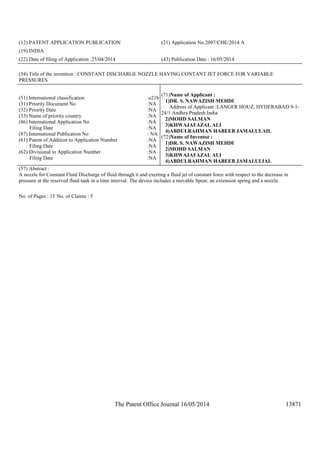 The Patent Office Journal 16/05/2014 13871
(12) PATENT APPLICATION PUBLICATION (21) Application No.2097/CHE/2014 A
(19) INDIA
(22) Date of filing of Application :25/04/2014 (43) Publication Date : 16/05/2014
(54) Title of the invention : CONSTANT DISCHARGE NOZZLE HAVING CONTANT JET FORCE FOR VARIABLE
PRESSURES
(51) International classification :e21b
(31) Priority Document No :NA
(32) Priority Date :NA
(33) Name of priority country :NA
(86) International Application No
Filing Date
:NA
:NA
(87) International Publication No : NA
(61) Patent of Addition to Application Number
Filing Date
:NA
:NA
(62) Divisional to Application Number
Filing Date
:NA
:NA
(71)Name of Applicant :
1)DR. S. NAWAZISH MEHDI
Address of Applicant :LANGER HOUZ, HYDERABAD 9-1-
24/1 Andhra Pradesh India
2)MOHD SALMAN
3)KHWAJAFAZAL ALI
4)ABDULRAHMAN HABEEB JAMALULAIL
(72)Name of Inventor :
1)DR. S. NAWAZISH MEHDI
2)MOHD SALMAN
3)KHWAJAFAZAL ALI
4)ABDULRAHMAN HABEEB JAMALULIAL
(57) Abstract :
A nozzle for Constant Fluid Discharge of fluid through it and exerting a fluid jet of constant force with respect to the decrease in
pressure at the reserved fluid tank in a time interval. The device includes a movable Spear, an extension spring and a nozzle.
No. of Pages : 15 No. of Claims : 5
 