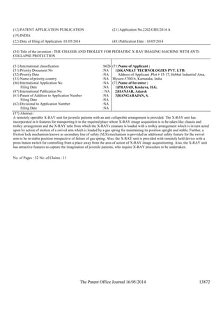 The Patent Office Journal 16/05/2014 13872
(12) PATENT APPLICATION PUBLICATION (21) Application No.2202/CHE/2014 A
(19) INDIA
(22) Date of filing of Application :01/05/2014 (43) Publication Date : 16/05/2014
(54) Title of the invention : THE CHASSIS AND TROLLEY FOR PEDIATRIC X-RAY IMAGING MACHINE WITH ANTI-
COLLAPSE PROTECTION
(51) International classification :b62b
(31) Priority Document No :NA
(32) Priority Date :NA
(33) Name of priority country :NA
(86) International Application No
Filing Date
:NA
:NA
(87) International Publication No : NA
(61) Patent of Addition to Application Number
Filing Date
:NA
:NA
(62) Divisional to Application Number
Filing Date
:NA
:NA
(71)Name of Applicant :
1)SKANRAY TECHNOLOGIES PVT. LTD.
Address of Applicant :Plot # 15-17, Hebbal Industrial Area,
Mysore-570016, Karnataka, India
(72)Name of Inventor :
1)PRASAD, Keshava, H.G.
2)HANJAR, Adarsh
3)RANGARAJAN, S.
(57) Abstract :
A remotely operable X-RAY unit for juvenile patients with an anti collapsible arrangement is provided. The X-RAY unit has
incorporated in it features for transporting it to the required place where X-RAY image acquisition is to be taken like chassis and
trolley arrangement and the X-RAY tube from which the X-RAYs emanate is loaded with a trolley arrangement which is in turn acted
upon by action of motion of a swivel arm which is loaded by a gas spring for maintaining its position upright and stable. Further, a
friction lock mechanism known as secondary line of safety (SLS) mechanism is provided as additional safety feature for the swivel
arm to be in stable position irrespective of failure of gas spring. Also, the X-RAY unit is provided with remotely held device with a
press button switch for controlling from a place away from the area of action of X-RAY image acquisitioning. Also, the X-RAY unit
has attractive features to capture the imagination of juvenile patients, who require X-RAY procedure to be undertaken.
No. of Pages : 32 No. of Claims : 11
 