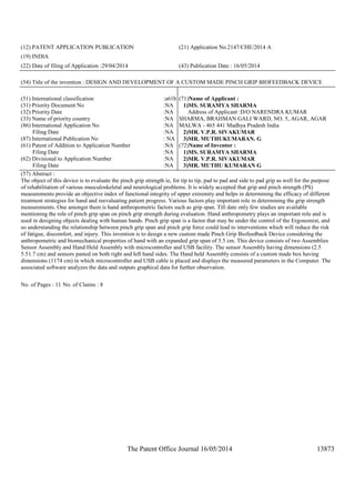 The Patent Office Journal 16/05/2014 13873
(12) PATENT APPLICATION PUBLICATION (21) Application No.2147/CHE/2014 A
(19) INDIA
(22) Date of filing of Application :29/04/2014 (43) Publication Date : 16/05/2014
(54) Title of the invention : DESIGN AND DEVELOPMENT OF A CUSTOM MADE PINCH GRIP BIOFEEDBACK DEVICE
(51) International classification :a61b
(31) Priority Document No :NA
(32) Priority Date :NA
(33) Name of priority country :NA
(86) International Application No
Filing Date
:NA
:NA
(87) International Publication No : NA
(61) Patent of Addition to Application Number
Filing Date
:NA
:NA
(62) Divisional to Application Number
Filing Date
:NA
:NA
(71)Name of Applicant :
1)MS. SURAMYA SHARMA
Address of Applicant :D/O NARENDRA KUMAR
SHARMA, BRAHMAN GALI WARD, NO. 5, AGAR, AGAR
MALWA - 465 441 Madhya Pradesh India
2)MR. V.P.R. SIVAKUMAR
3)MR. MUTHUKUMARAN. G
(72)Name of Inventor :
1)MS. SURAMYA SHARMA
2)MR. V.P.R. SIVAKUMAR
3)MR. MUTHU KUMARAN G
(57) Abstract :
The object of this device is to evaluate the pinch grip strength ie, for tip to tip, pad to pad and side to pad grip as well for the purpose
of rehabilitation of various musculoskeletal and neurological problems. It is widely accepted that grip and pinch strength (PS)
measurements provide an objective index of functional integrity of upper extremity and helps in determining the efficacy of different
treatment strategies for hand and reevaluating patient progress. Various factors play important role in determining the grip strength
measurements. One amongst them is hand anthropometric factors such as grip span. Till date only few studies are available
mentioning the role of pinch grip span on pinch grip strength during evaluation. Hand anthropometry plays an important role and is
used in designing objects dealing with human hands. Pinch grip span is a factor that may be under the control of the Ergonomist, and
so understanding the relationship between pinch grip span and pinch grip force could lead to interventions which will reduce the risk
of fatigue, discomfort, and injury. This invention is to design a new custom made Pinch Grip Biofeedback Device considering the
anthropometric and biomechanical properties of hand with an expanded grip span of 5.5 cm. This device consists of two Assemblies
Sensor Assembly and Hand Held Assembly with microcontroller and USB facility. The sensor Assembly having dimensions (2.5
5.51.7 cm) and sensors pasted on both right and left hand sides. The Hand held Assembly consists of a custom made box having
dimensions (1174 cm) in which microcontroller and USB cable is placed and displays the measured parameters in the Computer. The
associated software analyzes the data and outputs graphical data for further observation.
No. of Pages : 11 No. of Claims : 8
 