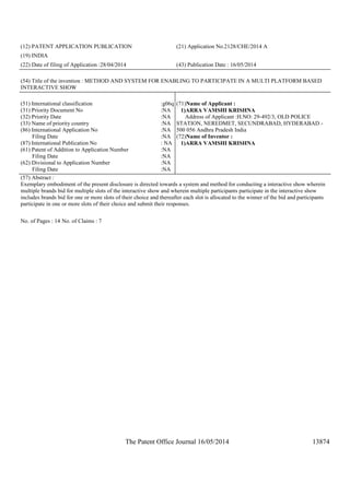 The Patent Office Journal 16/05/2014 13874
(12) PATENT APPLICATION PUBLICATION (21) Application No.2128/CHE/2014 A
(19) INDIA
(22) Date of filing of Application :28/04/2014 (43) Publication Date : 16/05/2014
(54) Title of the invention : METHOD AND SYSTEM FOR ENABLING TO PARTICIPATE IN A MULTI PLATFORM BASED
INTERACTIVE SHOW
(51) International classification :g06q
(31) Priority Document No :NA
(32) Priority Date :NA
(33) Name of priority country :NA
(86) International Application No
Filing Date
:NA
:NA
(87) International Publication No : NA
(61) Patent of Addition to Application Number
Filing Date
:NA
:NA
(62) Divisional to Application Number
Filing Date
:NA
:NA
(71)Name of Applicant :
1)ARRA VAMSHI KRISHNA
Address of Applicant :H.NO: 29-492/3, OLD POLICE
STATION, NEREDMET, SECUNDRABAD, HYDERABAD -
500 056 Andhra Pradesh India
(72)Name of Inventor :
1)ARRA VAMSHI KRISHNA
(57) Abstract :
Exemplary embodiment of the present disclosure is directed towards a system and method for conducting a interactive show wherein
multiple brands bid for multiple slots of the interactive show and wherein multiple participants participate in the interactive show
includes brands bid for one or more slots of their choice and thereafter each slot is allocated to the winner of the bid and participants
participate in one or more slots of their choice and submit their responses.
No. of Pages : 14 No. of Claims : 7
 