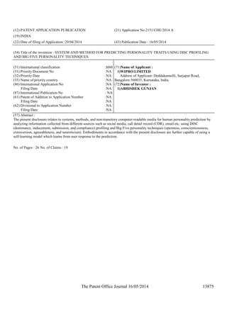 The Patent Office Journal 16/05/2014 13875
(12) PATENT APPLICATION PUBLICATION (21) Application No.2151/CHE/2014 A
(19) INDIA
(22) Date of filing of Application :29/04/2014 (43) Publication Date : 16/05/2014
(54) Title of the invention : SYSTEM AND METHOD FOR PREDICTING PERSONALITY TRAITS USING DISC PROFILING
AND BIG FIVE PERSONALITY TECHNIQUES
(51) International classification :h04l
(31) Priority Document No :NA
(32) Priority Date :NA
(33) Name of priority country :NA
(86) International Application No
Filing Date
:NA
:NA
(87) International Publication No : NA
(61) Patent of Addition to Application Number
Filing Date
:NA
:NA
(62) Divisional to Application Number
Filing Date
:NA
:NA
(71)Name of Applicant :
1)WIPRO LIMITED
Address of Applicant :Doddakannelli, Sarjapur Road,
Bangalore 560035, Karnataka, India.
(72)Name of Inventor :
1)ABHISHEK GUNJAN
(57) Abstract :
The present disclosure relates to systems, methods, and non-transitory computer-readable media for human personality prediction by
analyzing information collected from different sources such as social media, call detail record (CDR), email etc. using DISC
(dominance, inducement, submission, and compliance) profiling and Big Five personality techniques (openness, conscientiousness,
extraversion, agreeableness, and neuroticism). Embodiments in accordance with the present disclosure are further capable of using a
self-learning model which learns from user response to the prediction.
No. of Pages : 26 No. of Claims : 19
 