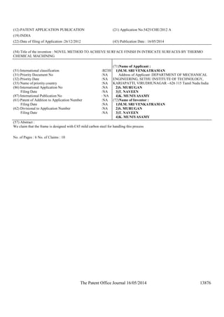 The Patent Office Journal 16/05/2014 13876
(12) PATENT APPLICATION PUBLICATION (21) Application No.5425/CHE/2012 A
(19) INDIA
(22) Date of filing of Application :26/12/2012 (43) Publication Date : 16/05/2014
(54) Title of the invention : NOVEL METHOD TO ACHIEVE SURFACE FINISH IN INTRICATE SURFACES BY THERMO
CHEMICAL MACHINING
(51) International classification :B23H
(31) Priority Document No :NA
(32) Priority Date :NA
(33) Name of priority country :NA
(86) International Application No
Filing Date
:NA
:NA
(87) International Publication No : NA
(61) Patent of Addition to Application Number
Filing Date
:NA
:NA
(62) Divisional to Application Number
Filing Date
:NA
:NA
(71)Name of Applicant :
1)M.M. SRI VENKATRAMAN
Address of Applicant :DEPARTMENT OF MECHANICAL
ENGINEERING, SETHU INSTITUTE OF TECHNOLOGY,
KARIAPATTI, VIRUDHUNAGAR - 626 115 Tamil Nadu India
2)S. MURUGAN
3)T. NAVEEN
4)K. MUNIYASAMY
(72)Name of Inventor :
1)M.M. SRI VENKATRAMAN
2)S. MURUGAN
3)T. NAVEEN
4)K. MUNIYASAMY
(57) Abstract :
We claim that the frame is designed with C45 mild carbon steel for handling this process
No. of Pages : 6 No. of Claims : 10
 