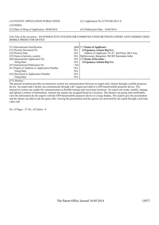 The Patent Office Journal 16/05/2014 13877
(12) PATENT APPLICATION PUBLICATION (21) Application No.2179/CHE/2014 A
(19) INDIA
(22) Date of filing of Application :30/04/2014 (43) Publication Date : 16/05/2014
(54) Title of the invention : AN INTERACTIVE SYSTEM FOR COMMUNICATION BETWEEN EXPERT AND FARMER USING
MOBILE PROJECTOR DEVICE
(51) International classification :g06f
(31) Priority Document No :NA
(32) Priority Date :NA
(33) Name of priority country :NA
(86) International Application No
Filing Date
:NA
:NA
(87) International Publication No : NA
(61) Patent of Addition to Application Number
Filing Date
:NA
:NA
(62) Divisional to Application Number
Filing Date
:NA
:NA
(71)Name of Applicant :
1)Tejomaya Achuta Raj Urs
Address of Applicant :#V-47, 2nd Floor, 4th Cross,
Malleswaram, Bangalore 560 003 Karnataka India
(72)Name of Inventor :
1)Tejomaya Achuta Raj Urs
(57) Abstract :
The present invention provides an interactive system for communication between an expert and a farmer through a mobile projector
device. An expert and a farmer can communicate through a KC engine provided in a GPS based mobile projector device. The
interactive system can enable the communication at flexible timings and convenient locations. An expert can create, modify, manage
and upload a content of information, wherein the experts are assigned based on a location. The farmers can group and comfortably
view the information by the experts with the GPS based mobile projector device in a large display. The experts give the presentation
and the farmer can able to ask the query after viewing the presentation and the queries are answered by the expert through a real time
video call.
No. of Pages : 27 No. of Claims : 8
 