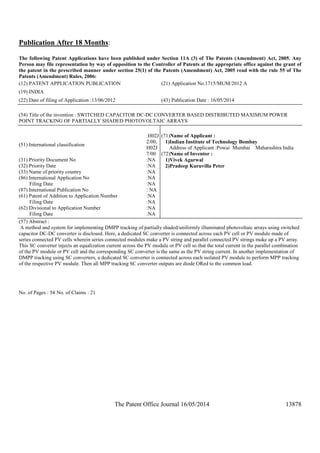 The Patent Office Journal 16/05/2014 13878
Publication After 18 Months:
The following Patent Applications have been published under Section 11A (3) of The Patents (Amendment) Act, 2005. Any
Person may file representation by way of opposition to the Controller of Patents at the appropriate office against the grant of
the patent in the prescribed manner under section 25(1) of the Patents (Amendment) Act, 2005 read with the rule 55 of The
Patents (Amendment) Rules, 2006:
(12) PATENT APPLICATION PUBLICATION (21) Application No.1715/MUM/2012 A
(19) INDIA
(22) Date of filing of Application :13/06/2012 (43) Publication Date : 16/05/2014
(54) Title of the invention : SWITCHED CAPACITOR DC-DC CONVERTER BASED DISTRIBUTED MAXIMUM POWER
POINT TRACKING OF PARTIALLY SHADED PHOTOVOLTAIC ARRAYS
(51) International classification
:H02J
2/00,
H02J
7/00
(31) Priority Document No :NA
(32) Priority Date :NA
(33) Name of priority country :NA
(86) International Application No
Filing Date
:NA
:NA
(87) International Publication No : NA
(61) Patent of Addition to Application Number
Filing Date
:NA
:NA
(62) Divisional to Application Number
Filing Date
:NA
:NA
(71)Name of Applicant :
1)Indian Institute of Technology Bombay
Address of Applicant :Powai Mumbai Maharashtra India
(72)Name of Inventor :
1)Vivek Agarwal
2)Pradeep Kuruvilla Peter
(57) Abstract :
A method and system for implementing DMPP tracking of partially shaded/uniformly illuminated photovoltaic arrays using switched
capacitor DC-DC converter is disclosed. Here, a dedicated SC converter is connected across each PV cell or PV module made of
series connected PV cells wherein series connected modules make a PV string and parallel connected PV strings make up a PV array.
This SC converter injects an equalization current across the PV module or PV cell so that the total current in the parallel combination
of the PV module or PV cell and the corresponding SC converter is the same as the PV string current. In another implementation of
DMPP tracking using SC converters, a dedicated SC converter is connected across each isolated PV module to perform MPP tracking
of the respective PV module. Then all MPP tracking SC converter outputs are diode ORed to the common load.
No. of Pages : 54 No. of Claims : 21
 