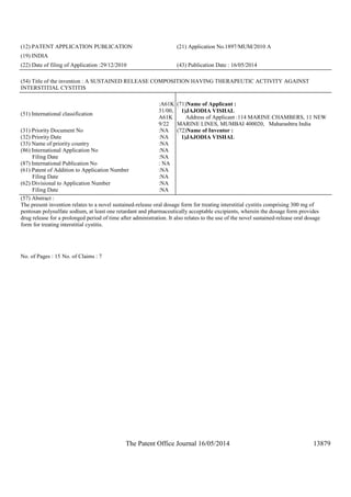 The Patent Office Journal 16/05/2014 13879
(12) PATENT APPLICATION PUBLICATION (21) Application No.1897/MUM/2010 A
(19) INDIA
(22) Date of filing of Application :29/12/2010 (43) Publication Date : 16/05/2014
(54) Title of the invention : A SUSTAINED RELEASE COMPOSITION HAVING THERAPEUTIC ACTIVITY AGAINST
INTERSTITIAL CYSTITIS
(51) International classification
:A61K
31/00,
A61K
9/22
(31) Priority Document No :NA
(32) Priority Date :NA
(33) Name of priority country :NA
(86) International Application No
Filing Date
:NA
:NA
(87) International Publication No : NA
(61) Patent of Addition to Application Number
Filing Date
:NA
:NA
(62) Divisional to Application Number
Filing Date
:NA
:NA
(71)Name of Applicant :
1)JAJODIA VISHAL
Address of Applicant :114 MARINE CHAMBERS, 11 NEW
MARINE LINES, MUMBAI 400020, Maharashtra India
(72)Name of Inventor :
1)JAJODIA VISHAL
(57) Abstract :
The present invention relates to a novel sustained-release oral dosage form for treating interstitial cystitis comprising 300 mg of
pentosan polysulfate sodium, at least one retardant and pharmaceutically acceptable excipients, wherein the dosage form provides
drug release for a prolonged period of time after administration. It also relates to the use of the novel sustained-release oral dosage
form for treating interstitial cystitis.
No. of Pages : 15 No. of Claims : 7
 