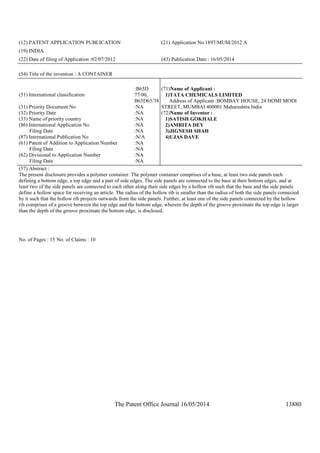 The Patent Office Journal 16/05/2014 13880
(12) PATENT APPLICATION PUBLICATION (21) Application No.1897/MUM/2012 A
(19) INDIA
(22) Date of filing of Application :02/07/2012 (43) Publication Date : 16/05/2014
(54) Title of the invention : A CONTAINER
(51) International classification
:B65D
77/00,
B65D65/38
(31) Priority Document No :NA
(32) Priority Date :NA
(33) Name of priority country :NA
(86) International Application No
Filing Date
:NA
:NA
(87) International Publication No :N/A
(61) Patent of Addition to Application Number
Filing Date
:NA
:NA
(62) Divisional to Application Number
Filing Date
:NA
:NA
(71)Name of Applicant :
1)TATA CHEMICALS LIMITED
Address of Applicant :BOMBAY HOUSE, 24 HOMI MODI
STREET, MUMBAI 400001 Maharashtra India
(72)Name of Inventor :
1)SATISH GOKHALE
2)AMRITA DEY
3)JIGNESH SHAH
4)UJAS DAVE
(57) Abstract :
The present disclosure provides a polymer container. The polymer container comprises of a base, at least two side panels each
defining a bottom edge, a top edge and a pair of side edges. The side panels are connected to the base at their bottom edges, and at
least two of the side panels are connected to each other along their side edges by a hollow rib such that the base and the side panels
define a hollow space for receiving an article. The radius of the hollow rib is smaller than the radius of both the side panels connected
by it such that the hollow rib projects outwards from the side panels. Further, at least one of the side panels connected by the hollow
rib comprises of a groove between the top edge and the bottom edge, wherein the depth of the groove proximate the top edge is larger
than the depth of the groove proximate the bottom edge, is disclosed.
No. of Pages : 15 No. of Claims : 10
 
